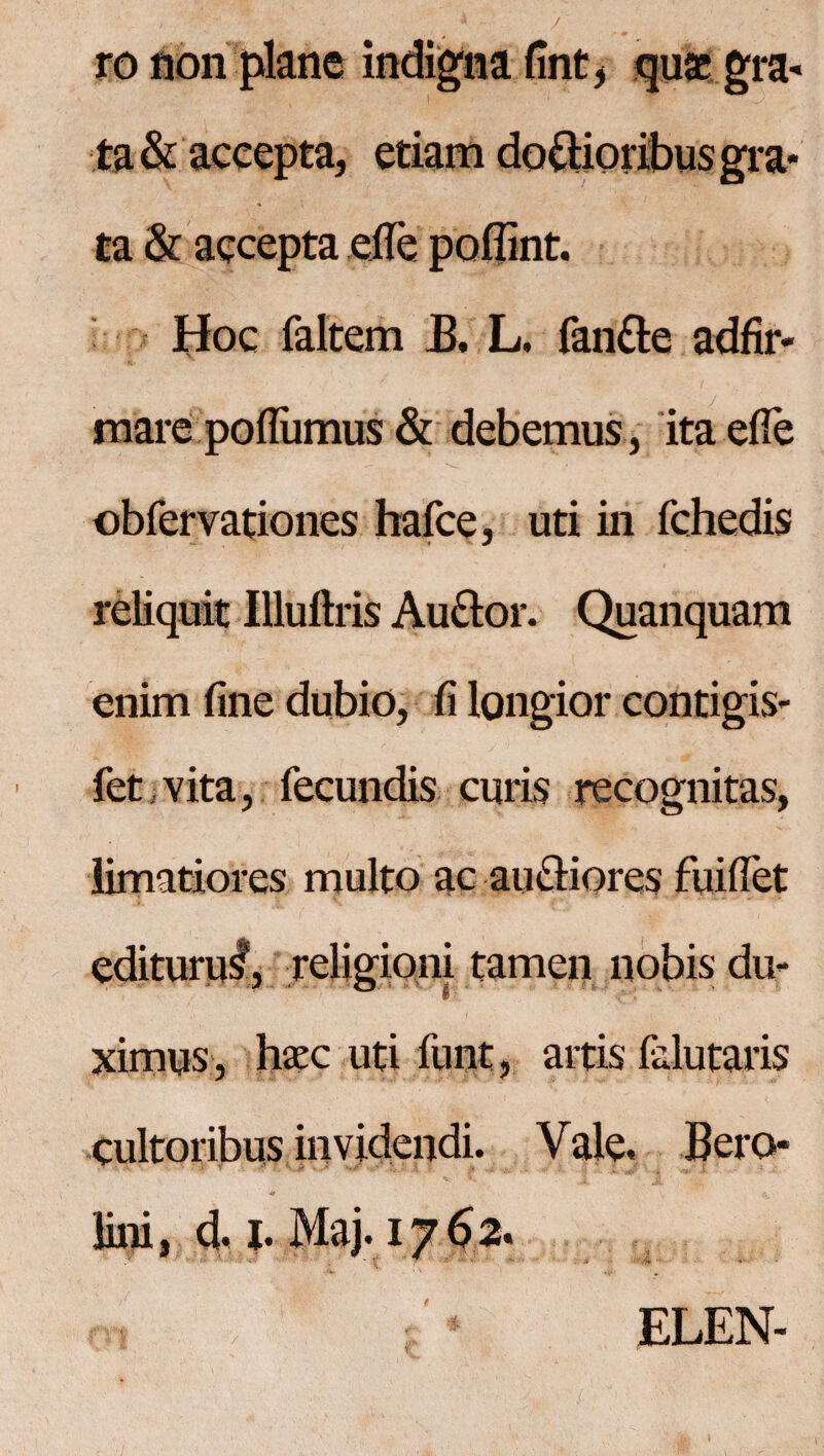 ro non plane indigna fint, quae gra¬ ta & accepta, etiam do&ioribus gra¬ ta & accepta ejfe poflint. Hoc faltem B. L. fandle adfir- mare poflumus & debemus, ita efle obrervationes hafce, uti in fchedis reliquit Illuftris Audior. Quanquam enim fine dubio, fi longior contigis- fet vita, fecundis curis recognitas, limatiores multo ac audliores fuiffet editurus', religioni tamen nobis du¬ ximus, haec uti funt, artis felutaris cultoribus invidendi. Vale. Bero- lini, d. I. Maj. 1762« : * ELEN-