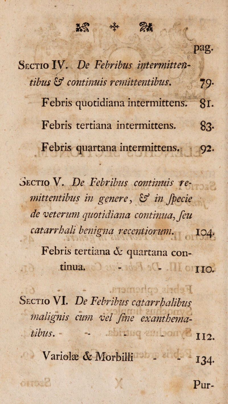 pag. Sectio IV. De Febribus intermitten¬ tibus ojf continuis remittentibus. 19' Febris quotidiana intermittens. gr. Febris tertiana intermittens. 83- Febris quartana intermittens. 92. Sectio V. De Febribus continuis re¬ mittentibus in genere, & in fpecie de veterum quotidiana continua, feu catarrhali benigna reccntiorum. 104. Febris tertiana & quartana con¬ tinua. - - 110. Sectio VI. De Febribus catarrhalibus malignis cum vel Jhie exanthema¬ tibus. - ■- - - 112 Variolae & Morbilli 134' Pur-