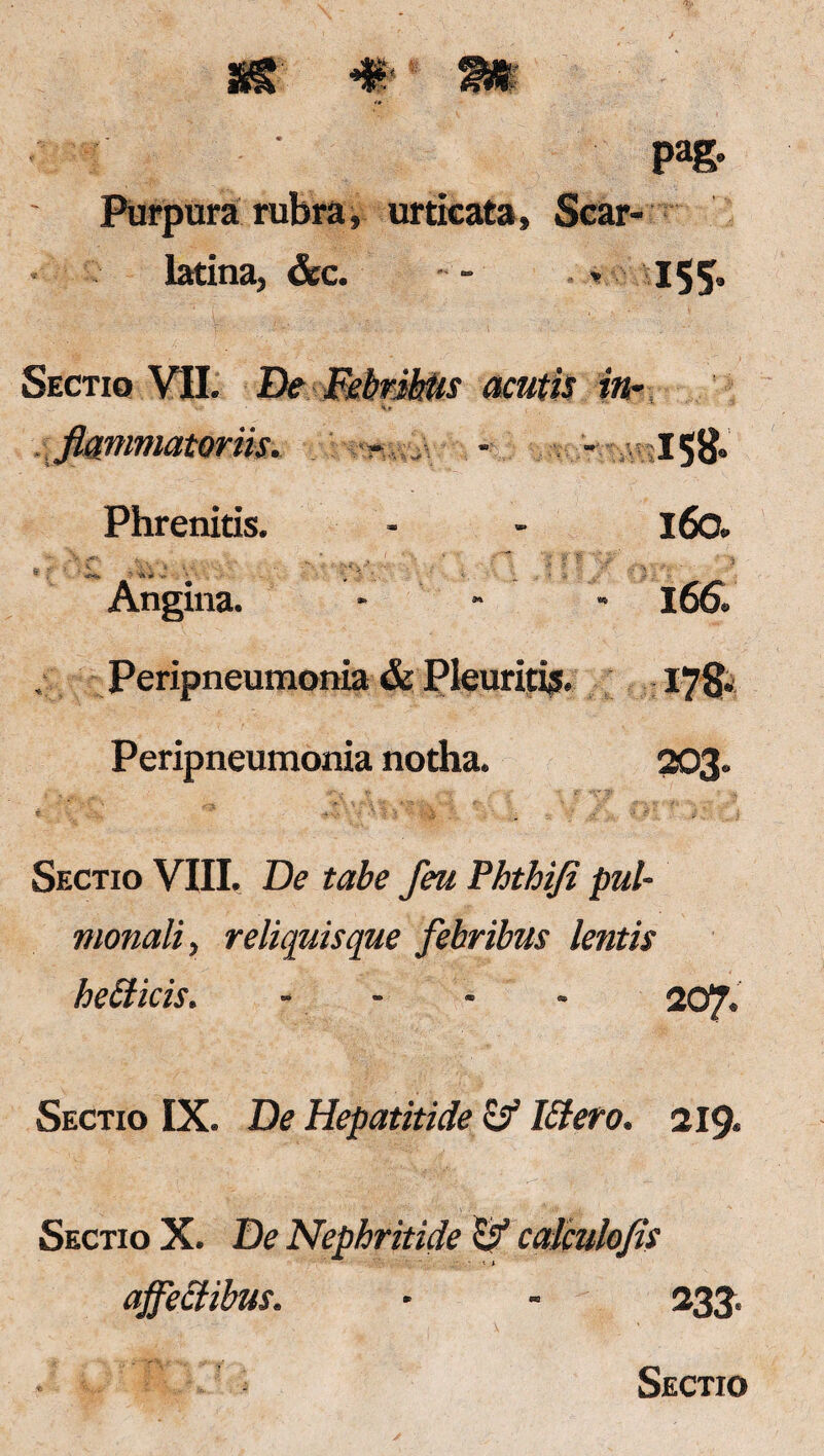 , urticata. latina, &c. Sectio VII. De flammator iis. Phrenitis. <rx*, '■ ’A * ' ' Angina. pag- 155= acutis in- s» t !T\*\ > * i rl J % \ % 158- 160. 166. Peripneumonia & Pleuritis. 178. Peripneumonia notha. 203. Sectio VIII. De tabe feu Phthifi pul¬ monali, reliquis que febribus lentis heClicis. .... 207. Sectio IX. De Hepatitide & IStero. 219. Sectio X. De Nephritide ty calculofls affectibus. - - 233.