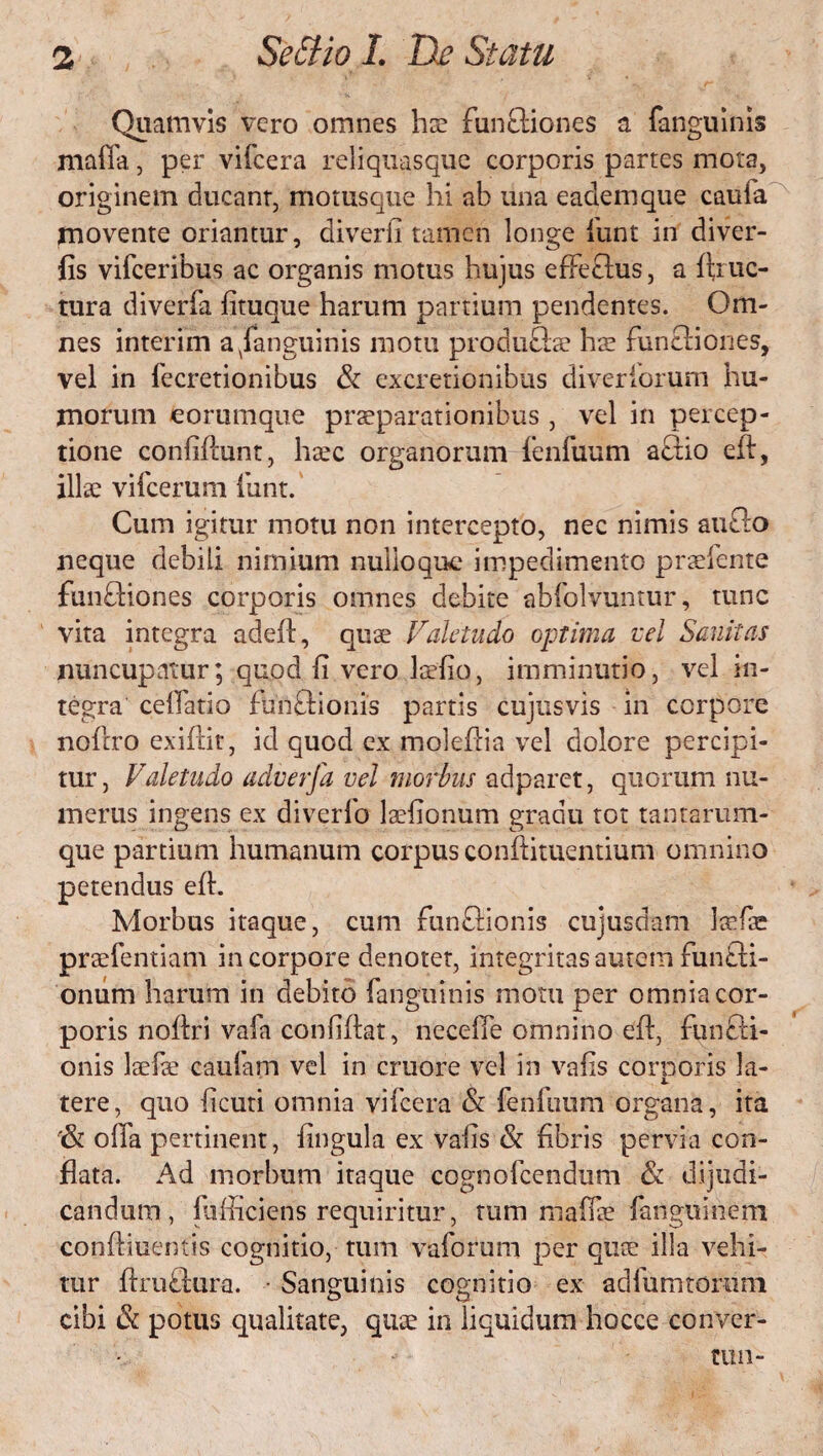 Quamvis vero omnes hx functiones a fanguinis mafla, per vifcera reliquas que corporis partes mota, originem ducant, motusque hi ab una eademque caufa movente oriantur, diverfi tamen longe lunt in diver- fis vifceribus ac organis motus hujus effe£tus, a ftruc- tura diverfa fituque harum partium pendentes. Om¬ nes interim a fanguinis motu produftae hae funftiones, vel in fecretionibus & excretionibus diveriorum hu¬ morum feorumque praeparationibus, vel in percep¬ tione confiftunt, haec organorum fenfuum aCtio eft, illae vifcerum funt. Cum igitur motu non intercepto, nec nimis aufto neque debili nimium nullo que impedimento praebente functiones corporis omnes debite abfolvuntur, tunc vita integra adeft, quae Valetudo optima vel Sanitas nuncupatur; quod fi vero laefio, imminutio, vel in¬ tegra cellatio funCtionis partis cujusvis in corpore nollro exiftit, id quod ex moleftia vel dolore percipi¬ tur , Valetudo adverfa vel morbus adparet, quorum nu¬ merus ingens ex diverfo laefionum gradu tot tantarum¬ que partium humanum corpus conftituentium omnino petendus eft. Morbus itaque, cum funCtionis cujusdam Icefae praefentiam in corpore denotet, integritas amem funCti- onum harum in debito fanguinis motu per omnia cor¬ poris noftri vafa confiftat, necefie omnino eft, funffi- onis laefe caufam vel in cruore vel in vafis corporis la¬ tere, quo ficuti omnia vifcera & fenfuum organa, ita '& offa pertinent, fingula ex vafis & fibris pervia con¬ flata. Ad morbum itaque cognofeendum & dijudi¬ candum, fufficiens requiritur, tum maffse fanguinem conftiuentis cognitio, tum vaforum per quae illa vehi¬ tur ftruCtura. Sanguinis cognitio ex adlhmtorum cibi & potus qualitate, quae in liquidum hocce conver- Wll-