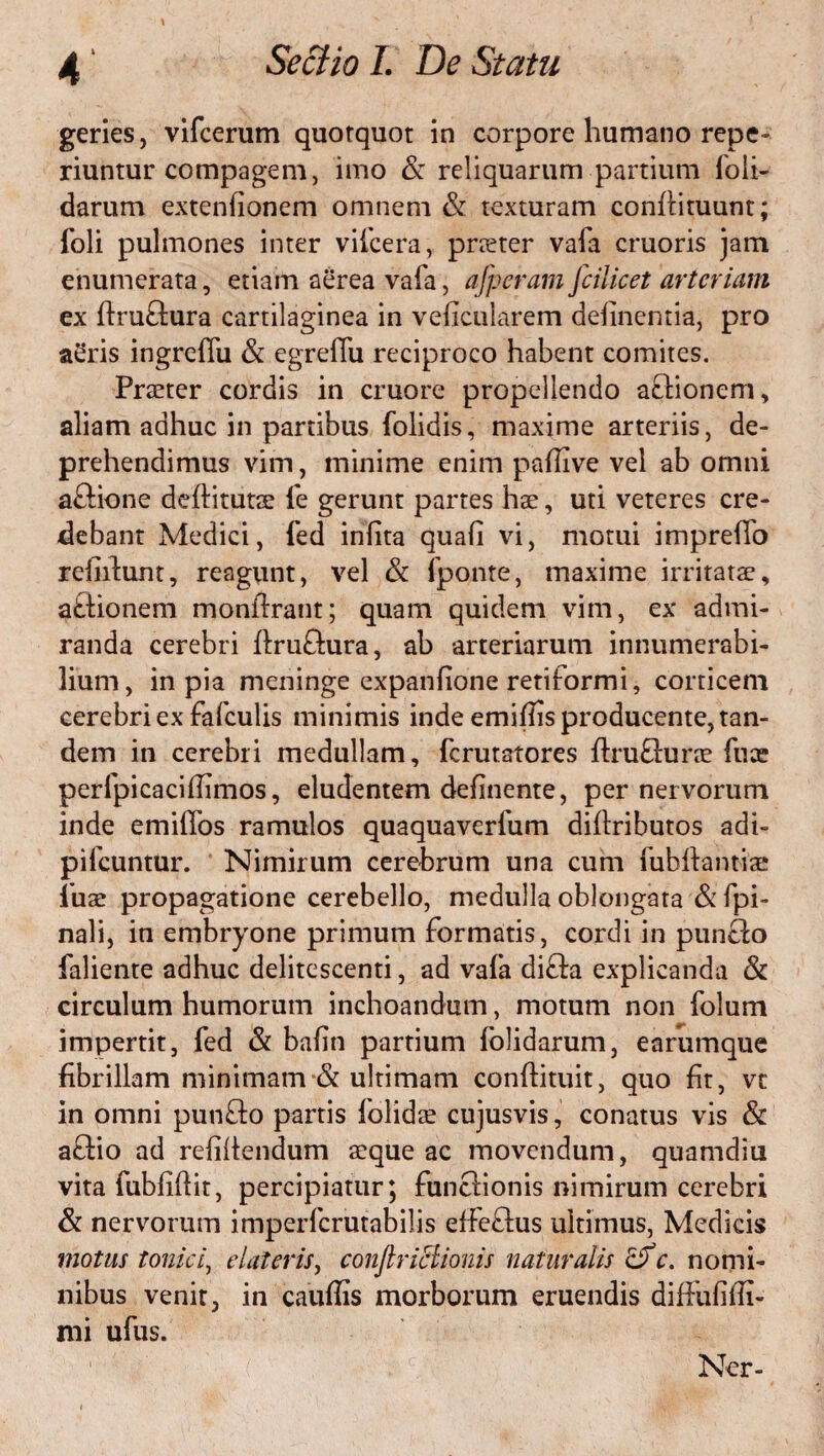 geries, vifcerum quotquot in corpore humano repe- riuntur compagem, imo & reliquarum partium foli- clarum extenfionem omnem & texturam confiituunt; foli pulmones inter vifcera, pneter vafa cruoris jam enumerata, etiam aerea vafa, afperam fcilicet arteriam ex ftruftura cartilaginea in veficularem delinentia, pro aSris ingreffu & egreflii reciproco habent comites. Praeter cordis in cruore propellendo aclionem, aliam adhuc in partibus folidis, maxime arteriis, de¬ prehendimus vim, minime enim palTive vel ab omni aftione deftitutae fe gerunt partes hae, uti veteres cre¬ debant Medici, fed inlita quafi vi, motui impreifo refiilunt, reagunt, vel & fponte, maxime irritatae, a&ionem monflrant; quam quidem vim, ex admi¬ randa cerebri ftruftura, ab arteriarum innumerabi¬ lium, in pia meninge expanfione retiformi, corticem cerebri ex fafculis minimis inde emillis producente, tan¬ dem in cerebri medullam, fcrutatores ftruflurae fuce perfpicaci(limos, eludentem definente, per nervorum inde emiffos ramulos quaquaverfum diffributos adi- p i icuntur. Nimirum cerebrum una cum fubftant-iae fuae propagatione cerebello, medulla oblongata & fpi- nali, in embryone primum formatis, cordi in pun£lo faliente adhuc delitescenti, ad vafa di£la explicanda & circulum humorum inchoandum, motum non folum impertit, fed & bafin partium folidarum, earumque fibrillam minimam & ultimam conftituit, quo fit, vt in omni punfto partis folidte cujusvis, conatus vis & a£lio ad refiliendum a:que ac movendum, quamdiu vita fubfiflit, percipiatur; funclionis nimirum cerebri & nervorum imperfcrutabilis effeflus ultimus, Medicis motus tonici, dateris, conftriclionis naturalis df c. nomi¬ nibus venit, in cauffls morborum eruendis diffufiffi- mi ufus. Ner-