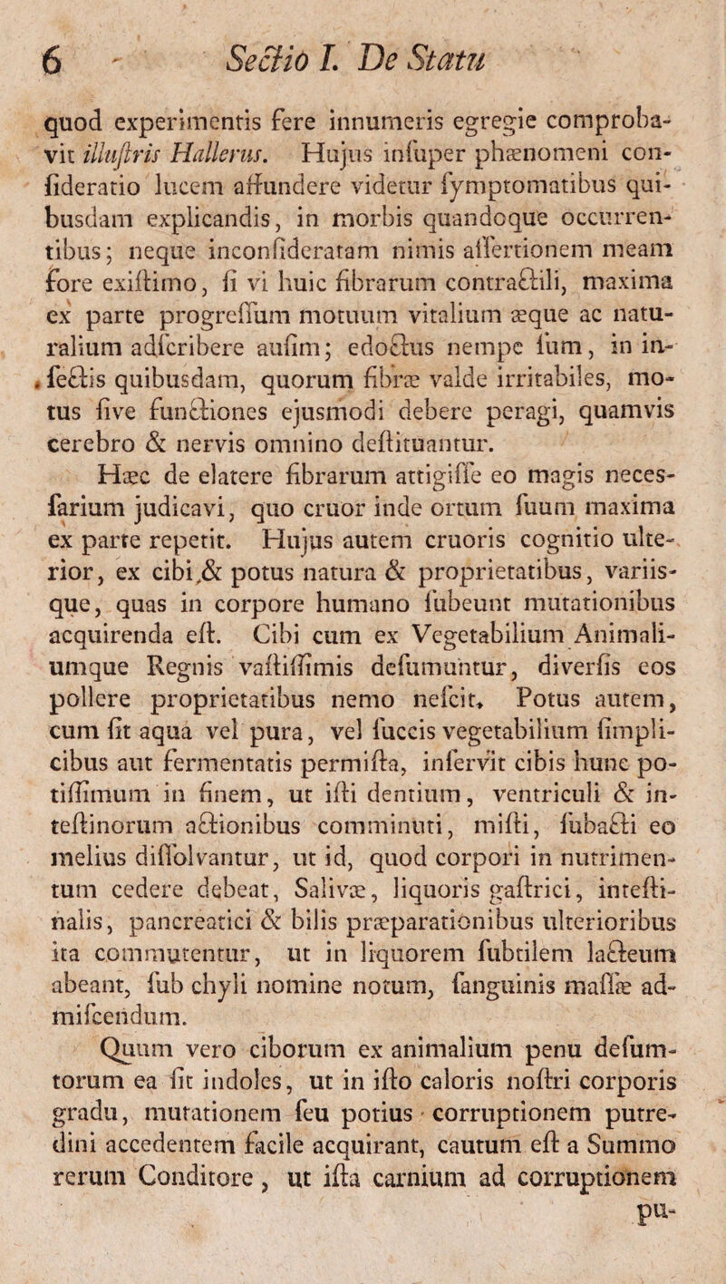 quod experimentis fere innumeris egregie comproba¬ vit illuftris Hallerus. Hujus infuper phaenomeni con- fideratio lucem affundere videtur fymptomatibus qui¬ busdam explicandis, in morbis quandoque occurren¬ tibus; neque inconhderatam nimis alfenionem meam fore exiflimo, Ii vi huic fibrarum contraftili, maxima ex parte progrefTum motuum vitalium seqne ac natu¬ ralium adicribere aufim; edoftus nempe Ium, in in- . feftis quibusdam, quorum fibra? valde irritabiles, mo¬ tus fi ve funcfiones ejusmodi debere peragi, quamvis cerebro & nervis omnino deffituantur. Haec de elatere fibrarum attigiffe eo magis neces- farium judicavi, quo eruor inde ortum fuum maxima ex parte repetit. Hujus autem cruoris cognitio ulte¬ rior, ex cibi,& potus natura & proprietatibus, variis¬ que, quas in corpore humano fubeunt mutationibus acquirenda eff. Cibi cum ex Vegetabilium Animali¬ umque Regnis vaffifiimis defumuntur, diverfis eos pollere proprietatibus nemo nefeit* Potus autem, cum fit aqua vel pura, vel fuccis vegetabilium fimpli- cibus aut fermentatis permiffa, infervit cibis hunc po- tiffimum in finem, ut iffi dentium, ventriculi & in- teffinorum affionibus comminuti, miffi, fubafti eo melius diflblvantur, ut id, quod corpori in nutrimen¬ tum cedere debeat, Saliva?, liquoris gaftrici, intefti- nalis, pancreatici & bilis praeparationibus ulterioribus ita commutentur, ut in liquorem fubtileni lafteum abeant, fub chyli nomine notum, fangtiinis mafla? ad- mifeendum. Quum vero ciborum ex animalium penu defum- torum ea fit indoles, ut in ifto caloris noffri corporis gradu, mutationem feu potius corruptionem putre¬ dini accedentem facile acquirant, cautum eff a Summo rerum Conditore, ut ifta carnium ad corruptionem pu-