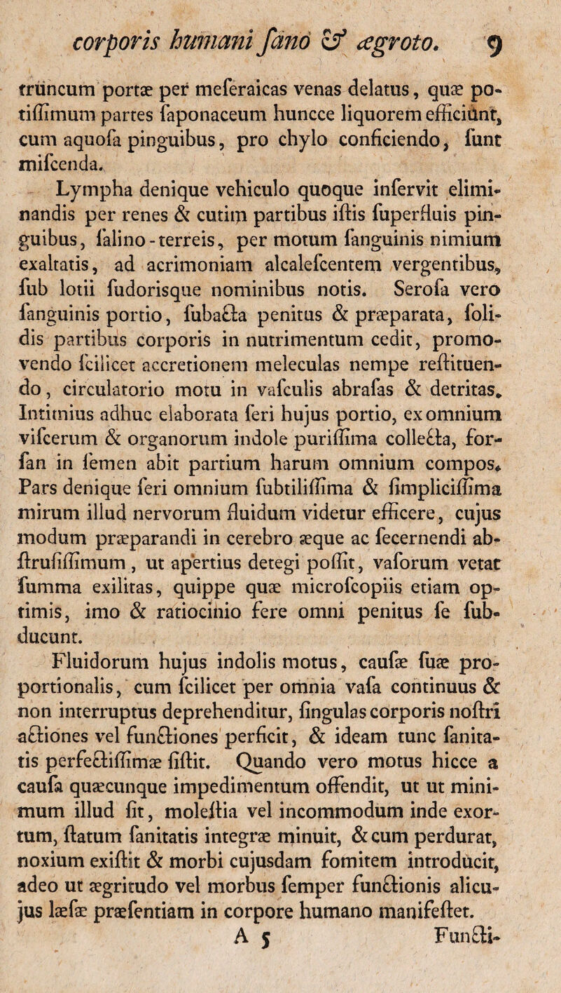 truncum portae per meferaicas venas delatus, quae po¬ ti fiunum partes faponaceum huncce liquorem efficiunt, cum aquofa pinguibus, pro chylo conficiendo, iunt mifcenda. Lympha denique vehiculo quoque infervit elimi¬ nandis per renes & cutim partibus idis fuperduis pin¬ guibus, falino-terreis, per motum fanguinis nimium exaltatis, ad acrimoniam alcalefcentem vergentibus, fub lotii fudorisque nominibus notis. Serofa vero fanguinis portio, fuba&a penitus & praeparata, foli- dis partibus corporis in nutrimentum cedit, promo¬ vendo fcilicet accretionem meleculas nempe redimen¬ do , circulatorio motu in vafculis abrafas & detritas* Intimius adhuc elaborata feri hujus portio, ex omnium vifcerum & organorum indole purifiima collefta, for- fan in femen abit partium harum omnium compos* Pars denique feri omnium fubtiliffima & fimpliciffima mirum illud nervorum fluidum videtur efficere, cujus modum praeparandi in cerebro seque ac fecernendi ab- drufifiimum , ut apertius detegi pofflt, vaforum vetat fumma exilitas, quippe quae microfcopiis etiam op¬ timis, imo & ratiocinio fere omni penitus fe fub- ducunt. Fluidorum hujus indolis motus, caufae fuae pro¬ portionalis, cum fcilicet per omnia vafa continuus & non interruptus deprehenditur, lingulas corporis nodri a&iones vel funffiones perficit, & ideam tunc fanita- tis perfetfillimae fidit. Quando vero motus hicce a caufa quaecunque impedimentum offendit, ut ut mini¬ mum illud fit, moledia vel incommodum inde exor¬ tum, datum fanitatis integrae minuit, & cum perdurat, noxium exidit & morbi cujusdam fomitem introducit, adeo ut aegritudo vel morbus femper funftionis alicu- jus laefae praefentiam in corpore humano manifedet. A 5 Fun£H~