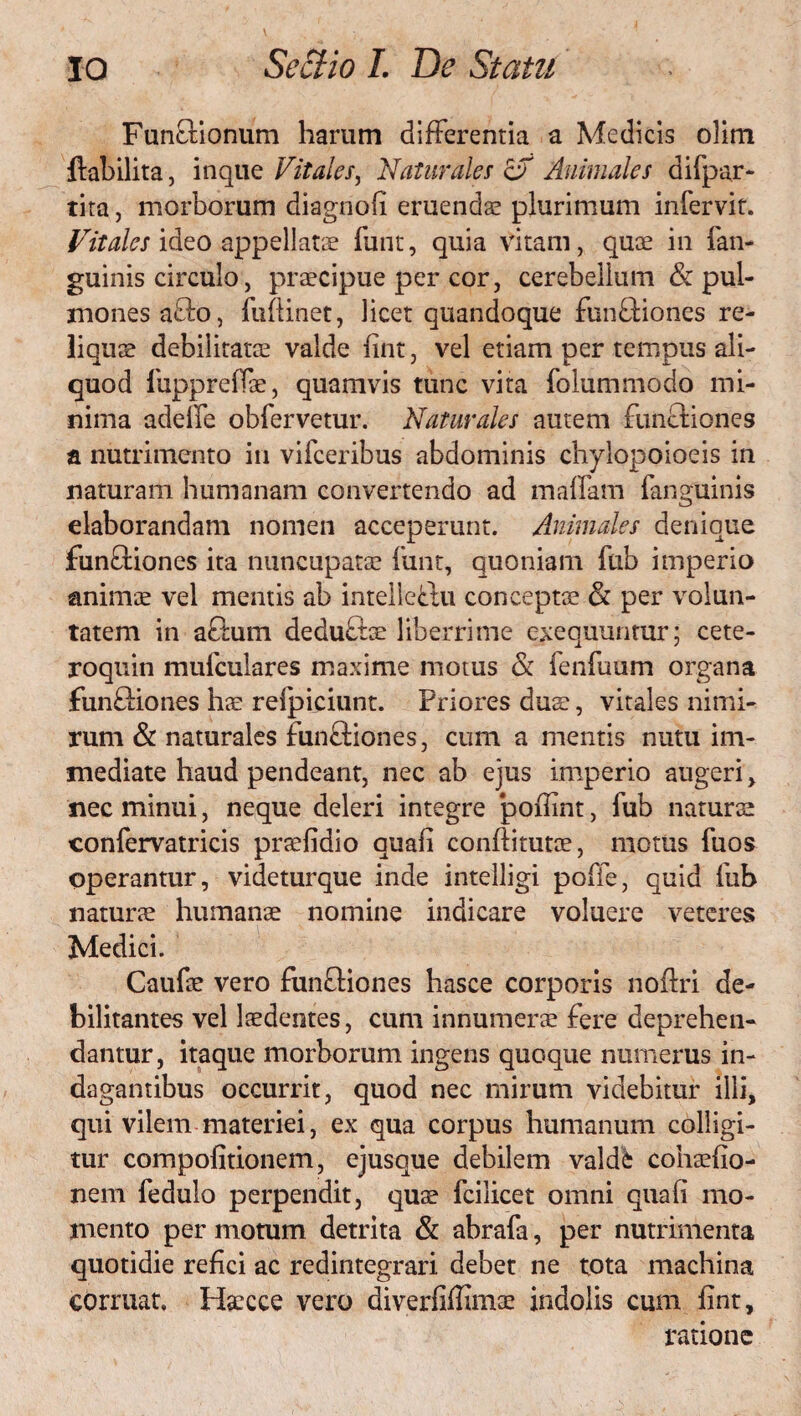 Fun&ionum harum differentia a Medicis olim ftabilita, inque Vitales, Naturales &T Animales difpar- tita j morborum diagnofi eruendae plurimum infervit. Vitales ideo appellatae funt, quia vitam, quae in {'an¬ guinis circulo, praecipue per cor, cerebellum & pul¬ mones aflo, fuflinet, licet quandoque funftiones re¬ liquae debilitatae valde fint, vel etiam per tempus ali¬ quod fupprefTae, quamvis tunc vita folummodo mi¬ nima adelfe obfervetur. Naturales autem funcliones a nutrimento in vifceribus abdominis chylopoioeis in naturam humanam convertendo ad malfam fanguinis elaborandam nomen acceperunt. Animales denique funffiones ita nuncupatae funt, quoniam fub imperio animae vel mentis ab intelleflu conceptae & per volun¬ tatem in actum deduftae liberrime exequuntur; cete- roquin mufculares maxime motus & fenfuam organa fun&iones hae relpiciunt. Priores duae, vitales nimi¬ rum & naturales funftiones, cum a mentis nutu im¬ mediate haud pendeant, nec ab ejus imperio augeri, nec minui, neque deleri integre ‘pofiint, fub naturas confervatricis praefidio quali conftitutae, motus fuos operantur, videturque inde intelligi poffe, quid fub naturae humanae nomine indicare voluere veteres Medici. Caufae vero fun&iones hasce corporis noftri de¬ bilitantes vel laedentes, cum innumerae fere deprehen¬ dantur, itaque morborum ingens quoque numerus in¬ dagantibus occurrit, quod nec mirum videbitur illi, qui vilem materiei, ex qua corpus humanum colligi¬ tur compofitionem, ejusque debilem valdfc cohaefio- nem fedulo perpendit, quae fcilicet omni quafi mo¬ mento per motum detrita & abrafa, per nutrimenta quotidie refici ac redintegrari debet ne tota machina corruat, Hsecce vero diverfiffimae indolis cum fint, ratione