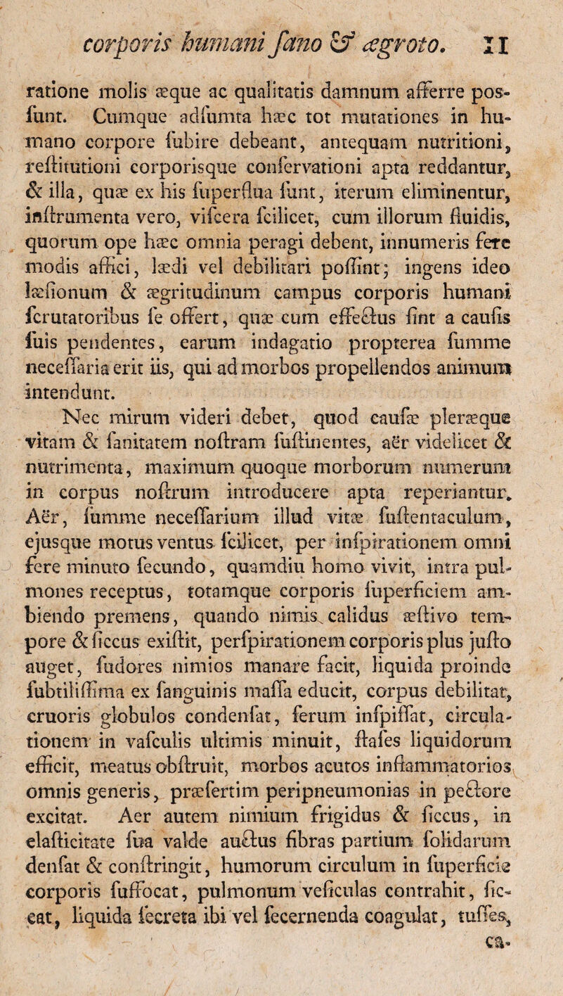 ratione molis sque ac qualitatis damnum afferre pos- funt. Cumque adfumta hsec tot mutationes in hu¬ mano corpore fubire debeant, antequam nutritioni, refiitutioni corporisque confervationi apta reddantur, & illa, quae ex his fuperflua funt, iterum eliminentur, inflrumenta vero, vifcera fcilicet, cum illorum fluidis, quorum ope h^c ornnia peragi debent, innumeris fere modis affici, laedi vel debilitari poffint; ingens ideo Isffionum & aegritudinum campus corporis humani fcrutatoribus fe offert, quae cum effeffus fint a caufis fuis pendentes, earum indagatio propterea fumme neceifaria erit iis, qui ad morbos propellendos animum intendunt. Nec mirum videri debet, quod caufae pleneque vitam & fanitatem noftram fuflinentes, a£r videlicet & nutrimenta, maximum quoque morborum munerum in corpus noflrum introducere apta reperiantur. Aer, fumme neceffarium illud vitae fuftentaculum, ejusque motus ventus fcilicet, per infpirationem omni fere minuto fecundo, quamdiu homo vivit, intra pul¬ mones receptus, totamque corporis fuperficiem am¬ biendo premens, quando nimis.calidus aeflivo tem¬ pore (Sdiccus exiftit, perfpirationem corporis plus juflo auget, fudores nimios manare facit, liquida proinde fubtiliffima ex fanguinis mafla educit, corpus debilitat, cruoris globulos condenfat, ferum infpiiTat, circula¬ tionem in vafculis ultimis minuit, flafes liquidorum efficit, meatus obflruit, morbos acutos inflammatorios omnis generis, prsefertim peripneumonias in peftore excitat. Aer autem nimium frigidus & ficcus, in elafticitate fua valde auffcus fibras partium folidaruin denfat & conflringit, humorum circulum in fuperficie corporis fuffocat, pulmonum veficulas contrahit, fic- eat, liquida fecreta ibi vel fecernenda coagulat, tuffes.