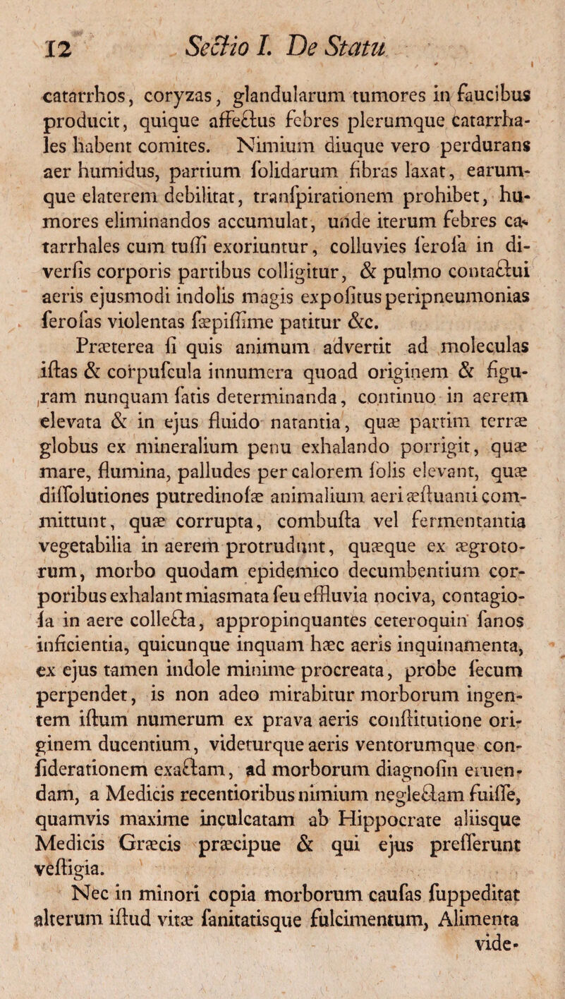 I catarrhos, coryzas, glandularum tumores in faucibus producit, quique afFeftus febres plerumque catarrha- les habent comites. Nimium diuque vero perdurans aer humidus, partium folidarum fibras laxat, earum- que elaterem debilitat, tranfpirationem prohibet, hu¬ mores eliminandos accumulat, unde iterum febres ca* tarrhales cum tu (Ii exoriuntur, colluvies ferofa in di- verfis corporis partibus colligitur, & pulmo contaftui aeris ejusmodi indolis magis expofitusperipneumonias ferofas violentas faepiffime patitur &c. Praeterea fi quis animum advertit ad moleculas iftas & corpufcula innumera quoad originem & figu¬ ram nunquam fatis determinanda, continuo in aerem elevata & in ejus fluido natantia, quae partim terrae globus ex mineralium penu exhalando porrigit, quae mare, flumina, palludes per calorem lolis elevant, quae diffolutiones putredinofae animalium aeri aeftuanti com¬ mittunt, quae corrupta, combuffa vel fermentantia vegetabilia in aerem protrudunt, quaeque ex aegroto¬ rum, morbo quodam epidemico decumbentium cor¬ poribus exhalantmiasmatafeueffluvia nociva, contagio- ia in aere colle&a, appropinquantes ceteroquin fanos inficientia, quicunque inquam haec aeris inquinamenta, ex ejus tamen indole minime procreata, probe fecum perpendet, is non adeo mirabitur morborum ingen¬ tem iftum numerum ex prava aeris confiitutione ori¬ ginem ducentium, videturqueaeris ventorumque con- fiderationem exaftam, ad morborum diagnofin eruen¬ dam, a Medicis recentioribus nimium negleRam fuifie, quamvis maxime inculcatam ab Hippocrate aliisque Medicis Graecis praecipue & qui ejus prefferunt veftigia. o Nec in minori copia morborum caufas fuppeditat alterum iftud vitae fanitatisque fulcimentum, Alimenta vide-