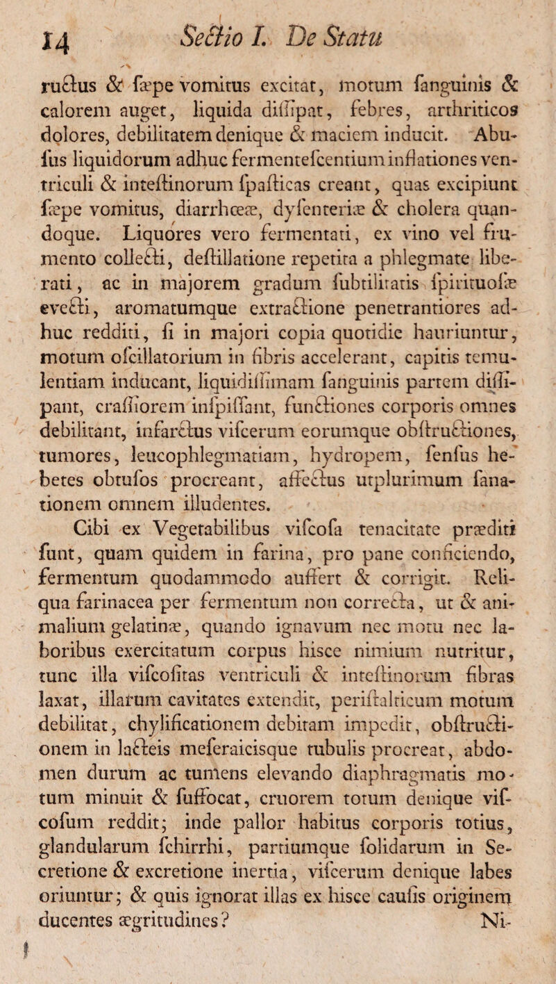 H ru&us & faepe vomitus excitat, motum fanguinis & calorem auget, liquida dillipat, febres, arthriticos dolores, debilitatem denique & maciem inducit. Abu- itis liquidorum adhuc fermentefcentium inflationes ven¬ triculi & inteftinorum fpafticas creant, quas excipiunt fiepe vomitus, diarrhceee, dyfenterite & cholera quan¬ doque. Liquores vero fermentati, ex vino vel fru¬ mento collefli, defiillatione repetita a phlegmate libe¬ rati , ac in majorem gradum iubtiliratis fpirituofe eveffi, aromatumque extraftione penetrantiores ad¬ huc redditi, fi in majori copia quotidie hauriuntur, motum ofcillatorium in fibris accelerant, capitis temu¬ lentiam inducant, liquidifiimam fanguinis partem dilli- pant, craffiorem infpifiant, funftiones corporis omnes debilitant, infarclus vifcerum eorumque obftruftiones, tumores, leucophlegmatiam, hydropem, fenfus he¬ betes obtufos procreant, affectus utplurimum fana- tionem omnem illudentes. Cibi ex Vegetabilibus vifcofa tenacitate praediti fiunt, quam quidem in farina, pro pane conficiendo, fermentum quodammodo auffert & corrigit. Reli¬ qua farinacea per fermentum non correfta, ut & ani¬ malium gelatinae, quando ignavum nec motu nec la¬ boribus exercitatum corpus hisce nimium nutritur, tunc illa vifcofitas ventriculi & intefiinorum fibras laxat, illarum cavitates extendit, perifralricum motum debilitat, chylificationem debitam impedit, obftrufti- onem in lafteis meferaicisque mbulis procreat, abdo¬ men durum ac tumens elevando diaphragmatis mo¬ tum minuit & fufiocat, cruorem totum denique vif- cofum reddit; inde pallor habitus corporis totius, glandularum fchirrhi, partiumque folidarum in Se¬ cretione & excretione inertia, vifcerum denique labes oriuntur; & quis ignorat illas ex hisce caulis originem elucentes aegritudines ? Ni-