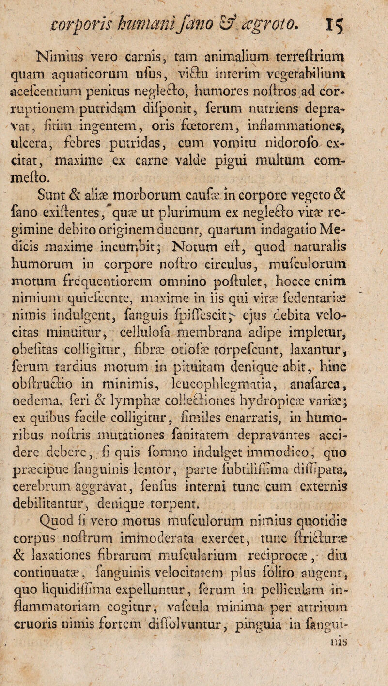 Nimius vero carnis, tam animalium terreflrium quam aquaticorum ufus, viftu interim vegetabilium acefcentium penitus neglefto, humores noftros ad cor- ruptionem putridam difponit, ferum nutriens depra¬ vat, fitim ingentem, oris fotorem, inflammationes, ulcera, febres putridas, cum vomitu nidorofo ex¬ citat, maxime ex carne valde pigui multum com- mefto. Sunt & aliae morborum caufce in corpore vegeto & fano exiftentes/quae ut plurimum ex neglefto vitae re¬ gimine debito originem ducunt, quarum indagatio Me¬ dicis maxime incumbit; Notum eft, quod naturalis humorum in corpore noflro circulus, mufculorutn motum frequentiorem omnino poftulet, hocce enim nimium quieicente, maxime in iis qui vitse fedentariae nimis indulgent, fanguis fpiffescity ejus debita velo¬ citas minuitur, ceJlulofa membrana adipe impletur, obefltas colligitur, fibrae otiofae torpefcunt, laxantur, ferum tardius motum in pituitam denique abit, hinc obflru&io in minimis, leucophlegmatia, anafarca, oedema, feri & lymphae collecBones hydropicae variae; ex quibus facile colligitur, fimiks enarratis, in humo¬ ribus noflris mutationes fanitatem depravantes acci¬ dere debere, fi quis fomno indulget immodico, quo prcecipue fanguinis lentor, parte fubtilifiima diiiipata, cerebrum aggravat, fenfus interni tunc cum externis debilitantur, denique torpent. Quod fi vero motus mufculorum nimius quotidie corpus noftrum immoderata exercet, tunc ftricfurae & laxationes fibrarum mufcularium reciprocae, diu continuatae, fanguinis velocitatem plus folito augent, quo liquidiflima expelluntur, ferum in pelliculam in¬ flammatoriam cogitur, vafcula minima per attritum cruoris nimis fortem diffolvuntur, pinguia in fangui¬ nis