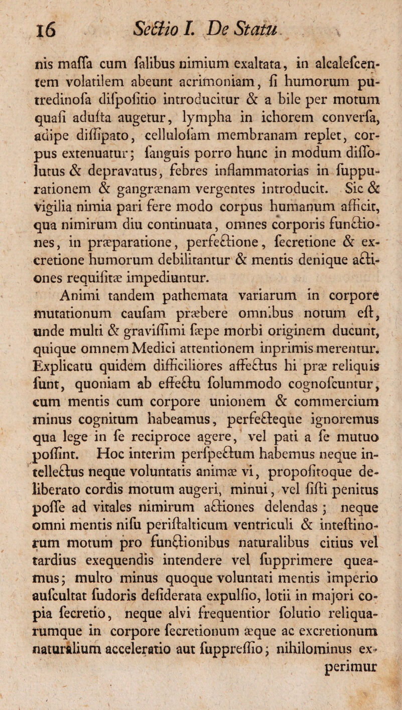 nis maffa cum Talibus nimium exaltata, in alcalefcen- tem volatilem abeunt acrimoniam, fi humorum pu- tredinofa difpofitio introducitur & a bile per motum quafi adulta augetur, lympha in ichorem converfa, adipe diffipato, cellulolam membranam replet, cor¬ pus extenuatur; Tanguis porro hunc in modum diffo- lutus & depravatus, febres inflammatorias in fuppu- rationem & gangraenam vergentes introducit. Sic & Vigilia nimia pari fere modo corpus humanum afficit, qua nimirum diu continuata, omnes corporis funCtio- nes, in praeparatione, perfeCtione, fecretione & ex- cretione humorum debilitantur & mentis denique acti¬ ones requifitae impediuntur. Animi tandem pathcmata variarum in corpore mutationum caufam prsbere omnibus notum eft, unde multi & graviflimi faepe morbi originem ducunt, quique omnem Medici attentionem inprimis merentur. Explicatu quidem difficiliores affeCtus hi prae reliquis funt, quoniam ab eflettu folummodo cognofcuntur, cum mentis cum corpore unionem & commercium minus cognitum habeamus, perfeCteque ignoremus qua lege in fe reciproce agere, vel pati a fe mutuo poflint. Hoc interim perfpeCtum habemus neque in¬ tellectus neque voluntatis animae vi, propofitoque de¬ liberato cordis motum augeri, minui, vel fifti penitus pofle ad vitales nimirum aCtiones delendas ; neque omni mentis nifu periftalticum ventriculi & inteftino- rum motum pro functionibus naturalibus citius vel tardius exequendis intendere vel fupprimere quea¬ mus; multo minus quoque voluntati mentis imperio aufcultat fudoris defiderata expulfio, lotii in majori co¬ pia fecretio, neque alvi frequentior folutio reliqua- rumque in corpore fecretionum aeque ac excretionum naturalium acceleratio aut fuppreflio; nihilominus ex¬ perimur