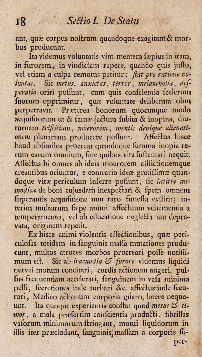 ant, quae corpus noftrum quandoque exagitant & mor¬ bos producunt. Ita videmus voluntatis vim mentem fiepius in iram* in furorem, in vindi&am rapere, quando quis julto, vel etiam a culpa remotus patitur; Jiat pro ratione vo¬ luntas. Sic metus, anxietas, terror, melancholia, dej- peratio oriri poliunt, cum quis confcientia fcelerum fuorum opprimitur, quae voluntate deliberata olim perpetravit. Praeterea bonorum quocunque modo acquifitorum ut & famae ja&ura fubita & inopina, diu¬ turnam trijlitiam, moerorem, mentis denique alienati¬ onem plenariam producere poliunt. Affeftus hisce haud abfimiles procreat quandoque fumma inopia re¬ rum earum omnium, fine quibus vita fuftentari nequit. Affeftus hi omnes ab ideis moerorem afflictionem que creantibus oriuntur, e contrario ideae gratifiimae quan¬ doque vitae periculum inferre poliunt, fic latitia im¬ modica de boni cujusdam inexpeftati & fpem omnem luperantis acquifitione non raro funefta exllirit; in- terim multorum faepe animi affeftuum vehementia a temperamento, vel ab educatione neglefta aut depra¬ vata, originem repetit. Ex hisce animi violentis affefiionibus, quae peri- culofas totidem in fanguinis mafla mutationes produ¬ cunt, multos atroces morbos procreari polle notilli- mum elh Sic ab iracundia & furore videmus liquidi nervei motum concitari, cordis a£tionem augeri, pul¬ lus frequentiam accelerari, fanguinem in vafa minima pelli, lecretiones inde turbari &c. affeftus inde fecu- turi, Medico aftionum corporis gnaro, latere neque¬ unt. Ita quoque experientia confiat quod metus & ti¬ mor , a mala praefertim confcientia produ£li, fibrillas vaforum minimorum ftringant, motui liquidorum in illis iter praecludant, fanguinis^ malfam a corporis lu- per-