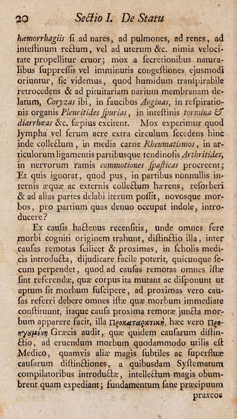 hamorrhagiis fi ad nares, ad pulmones, ad renes, ad inteftinum reftum, vel ad uterum &c. nimia veloci¬ tate propellitur eruor; mox a Secretionibus natura¬ libus fupprefiis vel imminutis congeftiones ejusmodi oriuntur, fic videmus, quod humidum tranlpirabile retrocedens & ad pituitariam narium membranam de¬ latum, Coryzas ibi, in faucibus Anginas, in respiratio¬ nis organis Pleuritides Jpurias, in inteflinis tormina er diarrhoeas &c4 Saepius excitent. Mox experimur quod lympha vel ferum acre extra circulum Secedens hinc inde colle&um , in media carne Rheumatismos, in ar¬ ticulorum ligamentis partibusque tendinofis Arthritides, in nervorum ramis commotiones Jpafticas procreent; Et quis ignorat, quod pus, in partibus nonnullis in¬ ternis sequte ac externis colleftum haerens, reforberi & ad aiias partes delabi iterum pofllt, novosque mor¬ bos, pro partium quas denuo occupat indole, intro¬ ducere? Ex caufis haftenus recenfitis, unde omnes fere morbi cogniti originem trahunt, diftinfHo illa, inter caufas remotas Scilicet & proximas, in Scholis medi¬ cis introdufta, dijudicare facile poterit, quicunque fe¬ cum perpendet, quod ad caufas remotas omnes iflae fint referenda?, quae corpus ita mutant ac difponunt ut aptum fit morbum fufeipere, ad proximas vero cau¬ fas referri debere omnes ito quae morbum immediate conftituunt, itaque caufa proxima remotae junfla mor¬ bum apparere facit, illa ngozaTctgitTiHq, haec vero n^d- Graecis audit, quae quidem caufarum diflin- ftio, ad eruendum morbum quodammodo utilis efl: Medico, quamvis aliae magis Subtiles ac Superfluae caufarum diflinfliones, a quibusdam Syfiematum compilatoribus introdu&ae, intelleftum magis obum¬ brent quam expediant; fundamentum Sane praecipuum praxeos