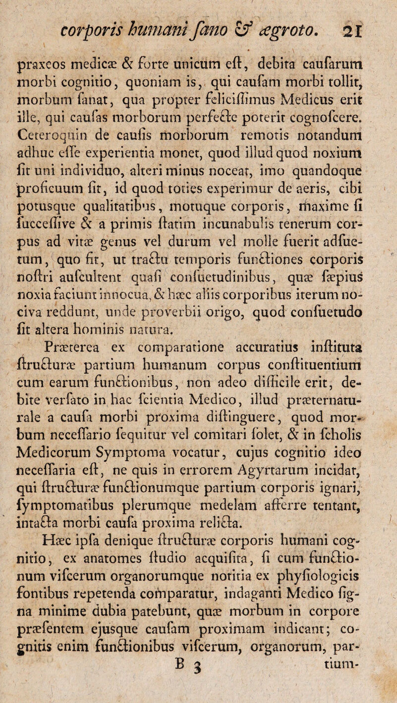 praxcos medicae & forte unicum eft, debita caufarum morbi cognitio, quoniam is, qui caufam morbi tollir, morbum fanat, qua propter felicifiimus Medicus erit ille, qui caufas morborum perfeftc poterit cognofcere. Ceteroqtiin de caulis morborum remotis notandum adhuc die experientia monet, quod illud quod noxium lit uni individuo, alteri minus noceat, imo quandoque proficuum lit, id quod toties experimur de aeris, cibi potusque qualitatibus, motuque corporis, maxime fi lucceffive & a primis llatim incunabulis tenerum cor¬ pus ad vitae genus vel durum vel molle fuerit adfue- tum, quo fit, ut traflu temporis fun&iones corporis noftri aufeuitent quali confuetudinibus, quae faepius noxia faciunt innocua, & haec aliis corporibus iterum no¬ civa reddunt, unde proverbii origo, quod confuetudo fit altera hominis natura. Praeterea ex comparatione accuratius inftituta ftrutlurae partium humanum corpus conflituentium cum earum funftionibus, non adeo difficile erit, de¬ bite verfato in hac fcientia Medico, illud praeternatu- rale a caufa morbi proxima diftinguere, quod mor¬ bum neceffario fequitur vel comitari folet, & in fcholis Medicorum Symptoma vocatur, cujus cognitio ideo neceffaria eft, ne quis in errorem Agyrtarum incidar, qui ftrufturae funftionumque partium corporis ignari, fymptomatibus plerumque medelam afferre tentant, inta&a morbi caufa proxima relifta. Haec ipfa denique ftrufturae corporis humani cog¬ nitio, ex anatomes ftudio acquifita, fi cum funftio- num vifcerum organorumque notitia ex phyfiologicis fontibus repetenda comparatur, indaganti Medico fig- na minime dubia patebunt, quae morbum in corpore pnefentem ejusque caufam proximam indicant; co¬ gnitis enim functionibus vifcerum, organorum, par- B 3 tium-