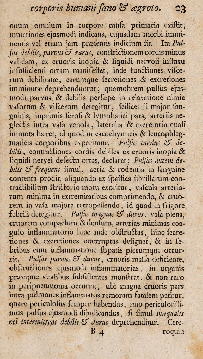 onum omnium in corpore caufa primaria exiftit, mutationes ejusmodi indicans, cujusdam morbi immi¬ nentis vel etiam jam praefentis indicium fit. Ita Pul- Jus debilis, parvus & rarus, conflriCUonem cordis minus validam, ex cruoris inopia & liquidi nervofi influxu aniufficienti ortam manifeflat, inde funCtiones vifce- rum debilitatae, earumque fecretiones & excretiones imminutae deprehenduntur; quamobrem pulfus ejus¬ modi, parvus & debilis perfaepe in relaxatione nimia vaforum & vifcerum detegitur, fcilicet fi major fan- guinis, inprimis ferofi & lymphatici pars, arteriis ne- gleftis intra vafa venofa, lateralia & excretoria quali immota haeret, id quod in cacochymicis & leucophleg- maticis corporibus experimur. Pulfus tardus & de¬ bilis , contractiones cordis debiles ex cruoris inopia & liquidi nervei defeflu ortas, declarat; Pulfus autem de¬ bilis & frequens fimul, acria & rodentia in fanguine contenta prodit, aliquando ex fpaftica fibrillarum con- tra&ibilium flriflorio motu exoritur, vafcula arteria¬ rum minima in extremitatibus comprimendo, & crub- rem in vafa majora retropellendo, id quod in frigore febrili detegitur. Puljus magnus durus, vafa plena, cruorem compaftum & denfum, arterias minimas coa¬ gulo inflammatorio hinc inde obftmftas, hinc fecre¬ tiones & excretiones interruptas defignat, & in fe¬ bribus cum inflammatione {liparis plerumque occur¬ rit. Puljus parvus & durus, cruoris mafla deficiente, obflmflioiies ejusmodi inflammatorias, in organis praecipue vitalibus fubfiflentes monflrat, & non raro in peripneumonia occurrit, ubi magna cruoris pars intra pulmones inflammatos remoram fatalem patitur, quare periculofus femper habendus, imo periculofiffi- mus pulfus ejusmodi dijudicandus, fi fimul inaquatis vel intermittens debilis & durus deprehenditur. Cete- B 4 roquin