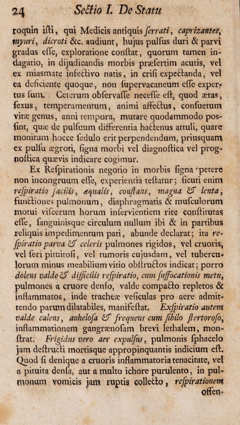 joqllin ifti, qui Medicis antiquis far Mi, caprizant(fx myuri, dicroti &c. audiunt, hujus pulfus duri & parvi gradus elle, exploratione coriftat, quorum tamen in¬ dagatio, in dijudicandis morbis praefertim acutis, vel ex miasmate infeftivo natis, in crifi expcftanda, vel ea deficiente quoque, non lupervacaneum effe exper^ tus funi, Ceterum obfervaffe necefie eft, quod aetas, fexus, temperamentum, animi afFe&us, confuetum vitae genus, anni tempora, mutare quodammodo pos^ fint, quae de pulfuum differentia haftenus attuli, quare monitum hocce fedulo erit perpendendum, priusquam ex pullu aegroti, figna morbi vel diagnoflica vel prog-* fioftica quaevis indicare cogimur. Ex Refpirationis negotio in morbis figna r petere non incongruum effe, experientia teflatur; ficuti enim refpiratio jacitis, aqualis, conflans, magna & lenta, funftiones pulmonum, diaphragmatis & mufculorum motui vifcerum horum infervientiem rite conftitutas effe, fanguinisque circulum nullum ibi & in partibus reliquis impedimentum pati, abunde declarat; ita re-, fpiratio parva cd celeris pulmones rigidos, vel cruoris, vel feri pituitofi, vel tumoris cujusdam, vel tubercu^ Jorum minus meabilium vitio obfiru&os indicat; porro dolens valde cfi difficilis refpiratio, cum fuffocationis metur pulmones a cruqre denfo, valde compa&o repletos & inflammatos, inde tracheae veficulas pro aere admit¬ tendo parum dilatabiles, manifeftat, Exfpiratio autem valde calens, anhelofa & frequens cum fibilo fiertorofo, inflammationem gangraenofam brevi lethalem, mon- ilrat. Frigidus vero aer expulfus, pulmonis fphacelo jam deflrueli mortisque appropinquantis indicium eft. Quod fi denique a cruoris inflammatoria tenacitate, vel a pituita denfa, aut a multo ichore purulento, in pul¬ monum vomicis jam ruptis collecto, refpirationem Offen-