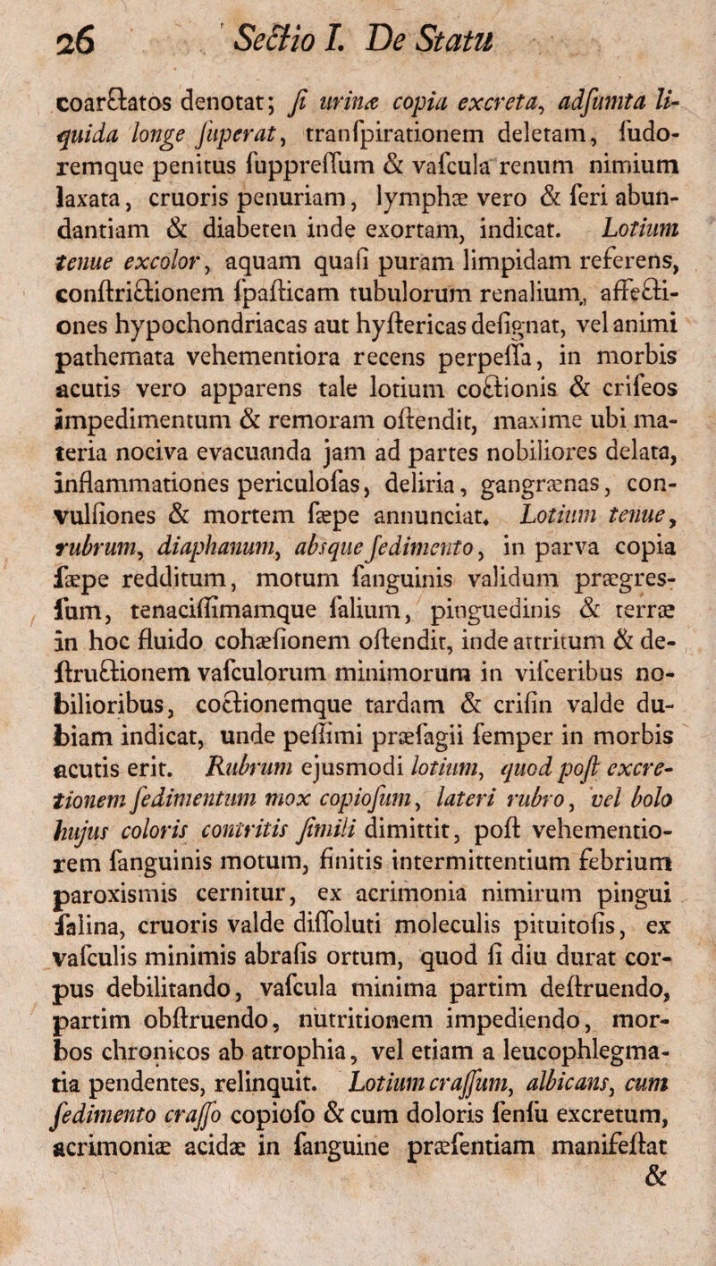 coarCtatos denotat; fi urina copia excreta, adfumta li¬ quida longe fuperat, tranfpirationem deletam, fudo- remque penitus fiipprefium & vafcula renum nimium laxata, cruoris penuriam, lymphae vero & feri abun¬ dantiam & diabeten inde exortam, indicat. Lotium tenue excolor, aquam quali puram limpidam referens, conftriCtionem fpafticam tubulorum renalium,, affecti¬ ones hypochondriacas aut hyftericas defignat, vel animi pathemata vehementiora recens perpeffa, in morbis acutis vero apparens tale lotium coCtionis & crifeos impedimentum & remoram oftendit, maxime ubi ma¬ teria nociva evacuanda jam ad partes nobiliores delata, inflammationes periculofas, deliria, gangraenas, con- vulfiones & mortem faepe annunciat* Lotium tenue, rubrum, diaphanum, absqueJedimento, in parva copia faepe redditum, morum fanguinis validum praegres- fum, tenaciflimamque felium, pinguedinis & terrae in hoc fluido cohaefionem oftendit, indeartritum & de- ftruCtionem vafculorum minimorum in vifceribus no¬ bilioribus, coctionemque tardam & crifin valde du¬ biam indicat, unde peflimi praefagii femper in morbis cicutis erit. Rubrum ejusmodi lotium, quod pofi excre- tionem fedimentum mox copiofum, lateri rubro, vel bolo hujus coloris contritis fiimili dimittit, poft vehementio- rem fanguinis motum, finitis intermittentium febrium paroxismis cernitur, ex acrimonia nimirum pingui falina, cruoris valde diffoluti moleculis pituitofis, ex vafculis minimis abrafis ortum, quod fi diu durat cor¬ pus debilitando, vafcula minima partim deftruendo, partim obftruendo, niitritionem impediendo, mor¬ bos chronicos ab atrophia, vel etiam a leucophlegma¬ tia pendentes, relinquit. Lotium crajfum, albicans, cum fedimento crajjb copiofo & cum doloris fenfii excretum, acrimoniae acidae in fanguine praffentiam manifeftat &