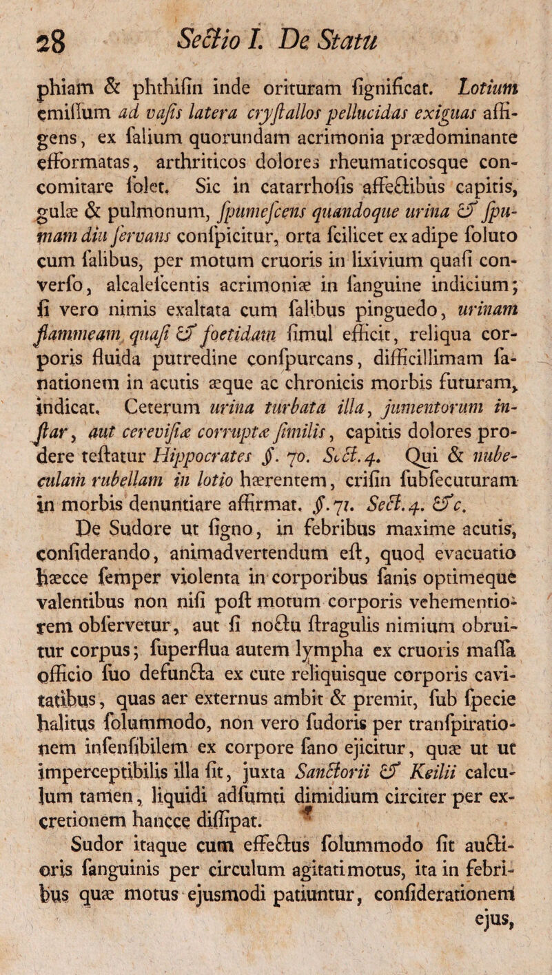 phiam & phthifin inde orituram fignificat. Lotium cmiiium ad vajis latera cryflallos pellucidas exiguas affi¬ gens , ex falium quorundam acrimonia praedominante eflformatas, arthriticos dolores rheumaticosque con- comitare lo!et. Sic in catarrhofis afleftibus capitis, gulae & pulmonum, fpumefcens quandoque urina & fpu- mam diu fervans confpicitur, orta fcilicet ex adipe foluto cum falibus, per motum cruoris in lixivium quali con- verfo, alcalefcentis acrimoniae in languine indicium; fi vero nimis exaltata cum falibus pinguedo, urinam flammeam qnaji & joetidani fimul efficit, reliqua cor¬ poris fluida putredine confpurcans, difficillimam fa- tiationem in acutis aeque ac chronicis morbis futuram, indicat. Ceterum urina turbata illa, jumentorum in- Jlar, aut cerevifi'<z corrupta fimilis, capitis dolores pro¬ dere teftatur Hippocrates Jf. 70. Sccl.q. Qui & nube¬ culam rubellam in lotio haerentem, crifin fubfecuturam in morbis denuntiare affirmat. §. 71. Sebi. 4. &c. De Sudore ut figno, in febribus maxime acutis, confiderando, animadvertendum eft, quod evacuatio fiaecce femper violenta in corporibus fanis optimeque valentibus non nifi poft motum corporis vehementio- rem obfervetur, aut fi noftu flragulis nimium obrui¬ tur corpus; fuperflua autem lympha ex cruoris mafia officio fuo defunffca ex cute reliquisque corporis cavi¬ tatibus , quas aer externus ambit & premit, fub fpecie halitus folummodo, non vero fudoris per tranfpiratio- nem infenfibilem ex corpore fano ejicitur, quae ut ut imperceptibilis illa fit, juxta Sanclorii Keilii calcu¬ lum tamen, liquidi adffimti dimidium circiter per ex- cretionem hancce diffipat. Sudor itaque cum efFefhis folummodo fit au£fi- oris fanguinis per circulum agitati motus, ita in febri¬ bus quae motus ejusmodi patiuntur, confiderationem ejus,