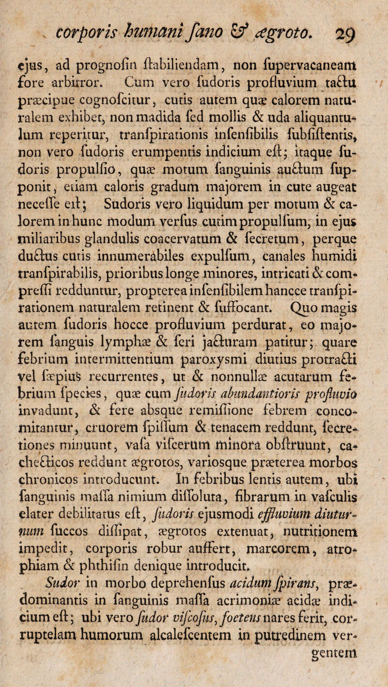 ejus, ad prognofin ftabiliendam, non fupervacaneant fore arbitror. Cum vero fudoris profluvium taftu praecipue cognofcitur, cutis autem quae calorem natu-* ralem exhibet, non madida fed mollis & uda aliquantu¬ lum reperitur, tranlpirationis infenfibilis fubfiftentis, non vero fudoris erumpentis indicium eff; itaque fu¬ doris propudio, quae motum fanguinis auflum fup- ponit, etiam caloris gradum majorem in cute augeat necelfe ed; Sudoris veto liquidum per motum & ca¬ lorem in hunc modum verfus cudm propulfum, in ejus miliaribus glandulis coacervatum & fecretum, perque duftus cutis innumerabiles expulfum, canales humidi tranfpirabilis, prioribus longe minores, intricati &com* prefli redduntur, proptereainfenfibilemhanccetranfpi* rationem naturalem retinent & fuffocant* Quo magis autem fudoris hocce profluvium perdurat, eo majo* rem fanguis lymphae & feri jafhiram patitur; quare febrium intermittentium paroxysmi diutius protra£H Vel faepius recurrentes, ut & nonnulla* acutarum fe¬ brium fpecies, quae cum fudoris abundantioris profluvio invadunt, & fere absque remiflione febrem conco- mitantur, cruorem fpiifum & tenacem reddunt, lecre* tiones minuunt, vafa vifcerum minora obftruunt, ca* chefficos reddunt aegrotos, variosque praeterea morbos chronicos introducunt. In febribus lentis autem, ubi fanguinis malfa nimium dilfoluta, Abrarum in vafculis elater debilitatus eft, fudoris ejusmodi effluvium diutur¬ num fuccos difflpat, aegrotos extenuat, nutritionem impedit, corporis robur auffert, marcorem, atro* phiam & phthifin denique introducit. Sudor in morbo deprehenfus acidum fpirans) prae* dominantis in fanguinis malfa acrimoniae acidae indi* ciumefl:; ubi vero fudor vifeofus, foetens nares ferit, cor¬ ruptelam humorum alcalefcentem in putredinem ver¬ gentem