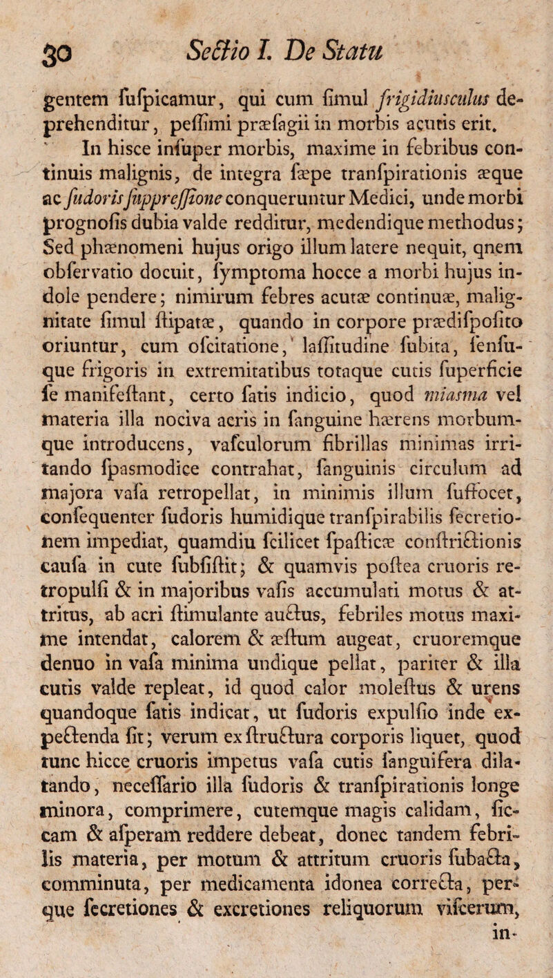 So gentem fufpicamur, qui cum fimul frigidiusculus de¬ prehenditur, pefiimi praefagii in morbis acutis erit. In hisce infuper morbis, maxime in febribus con¬ tinuis malignis, de integra faepe tranfpirationis aeque ac fudorisfapprejjioneconqueruntur Medici, unde morbi prognofis dubia valde redditur, medendique methodus; Sed phaenomeni hujus origo illum latere nequit, qnem obfervatio docuit, fymptoma hocce a morbi hujus in¬ dole pendere; nimirum febres acutae continuae, malig¬ nitate fimul ftipatae, quando in corpore prsedifpofito oriuntur, cum ofcitatione, lafiitudine fubita, lenfu- que frigoris in extremitatibus totaque cutis fuperficie fe manifeftant, certo fatis indicio, quod miasma vel tnateria illa nociva aeris in fanguine haerens morbum¬ que introducens, vafculorum fibrillas minimas irri¬ tando fpasmodiee contrahat, fanguinis circulum ad majora vafa retropellat, in minimis illum fuftocet, confequenter fudoris humidique tranfpirabilis fecretio- nem impediat, quamdiu fcilicet fpafticce conftriftionis caufa in cute fubfiftit; & quamvis poflea cruoris re- tropulfi & in majoribus vafis accumulati motus & at¬ tritus, ab acri ftimulante auflus, febriles motus maxi¬ me intendat, calorem & sefhim augeat, cruoremque denuo in vafa minima undique pellat, pariter & illa cutis valde repleat, id quod calor moleftus & urens quandoque fatis indicat, ut fudoris expulfio inde ex- pe&enda fit; verum ex ftruftura corporis liquet, quod tunc hicce cruoris impetus vafa cutis fanguifera dila¬ tando, neceffario illa fudoris & tranfpirationis longe minora, comprimere, cutemque magis calidam, fic- cam & afperam reddere debeat, donec tandem febri¬ lis materia, per motum & attritum cruoris fuba&a, comminuta, per medicamenta idonea correfta, per* que fecretiones & exeretiones reliquorum vifcerum,