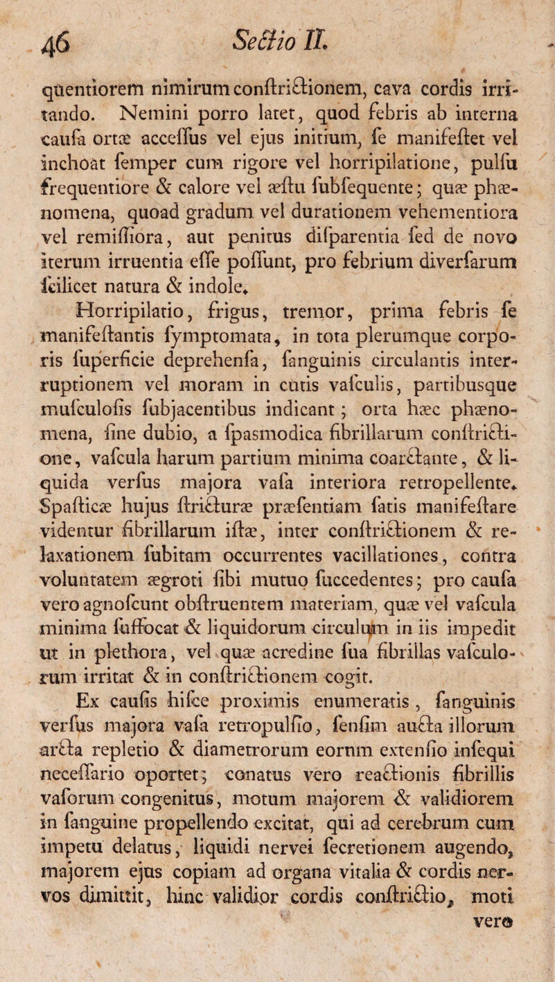 qtientiorem nimirum conftriftionem, cava cordis irri¬ tando. Nemini porro latet, quod febris ab interna caufa ortae acceffus vel ejus initium, fe manifeflet vei inchoat femper cum rigore vel horripilatione, pulfu frequentiore & calore vel sefiu fubfequente; quae phae¬ nomena, quoad gradum vel durationem vehementiora vel remifhora, aut penitus difparentia fea de novo iterum irruentia ede pofiimt, pro febrium diverfarum icilicet natura & indole* Horripilatio, frigus, tremor, prima febris fe manifeftantis fymptornata, in tota plerumque corpo¬ ris fuperficie deprehenfa, fanguinis circulantis inter¬ ruptionem vel moram in cinis vafculis, partibusque mufculofis fubjacentibus indicant; orta haec phaeno¬ mena, line dubio, a fpasmodica fibrillarum conflrifli- one, vafcula harum partium minima coarflante, & li* quida verfus majora vafa interiora retropellente* Spaflicae hujus flriffurae praefentiam fatis mani fellare videntur fibrillarum iflae, inter conflriftionem & re¬ laxationem fubitam occurrentes vacillationes, contra voluntatem aegroti libi mutuo fuccedentes; pro caufa vero agno (eunt obflruentem materiam, quae vel vafcula minima luffocat & liquidorum, circulum in iis impedit ut in piethora, vel quae acredine fua fibrillas vafculo- rum irritat & in conftriGdonem cogit. Ex caufis hilce proximis enumeratis , fanguinis verfus majora vafa retropulfio, fenfim autia illorum arffca repletio & diametrorum eornm exteniio infequi neceffario oportet; conatus vero reaOdonis fibrillis vaforum congenitus, motum majorem & validiorem in fanguine propellendo excitat, qui ad cerebrum cum impetu delatus, liquidi nervei fecretionem augendo, majorem ejus copiam ad organa vitalia & cordis ner¬ vos dimittit, hinc validior cordis conftri&io^ moti vera