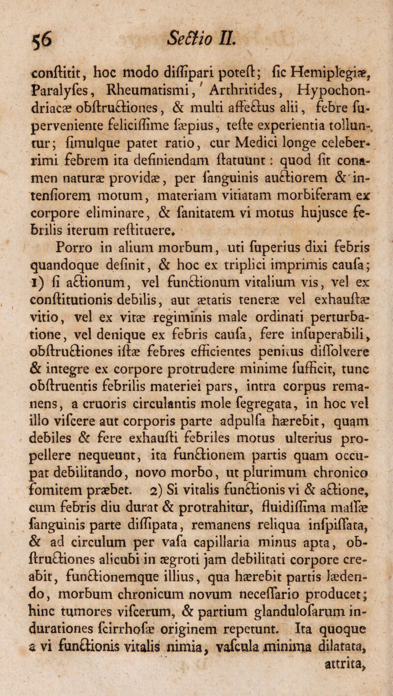 conftitit, hoc modo diffipari poteft; fic Hemiplegia*, Paralyfes, Rheumatismi,' Arthritides, Hypochon¬ driacae obftruftiones, & multi affe&us alii, febre fu- perveniente feliciffime faepius, tefte experientia tollun¬ tur; fimulque patet ratio, cur Medici longe celeber¬ rimi febrem ita definiendam ftatuunt: quod fit cona¬ men natura providae, per fanguinis auctiorem & in¬ tentiorem motum, materiam vitiatam morbiferam ex corpore eliminare, & fanitatem vi motus hujusce fe¬ brilis iterum refiituere* Porro in alium morbum, uti fuperius dixi febris quandoque definit, & hoc ex triplici imprimis caufa; i) fi afiionum, vel fun&ionum vitalium vis, vel ex conftitutionis debilis, aut aetatis tenerae vel exhauftae vitio, vel ex vitae regiminis male ordinati perturba¬ tione, vel denique ex febris caufa, fere infuperabili, obftruftiones iftae febres efficientes penitus diffolvere & integre ex corpore protrudere minime fufficit, tunc obftruentis febrilis materiei pars, intra corpus rema¬ nens, a cruoris circulantis mole fegregata, in hoc vel illo vifcere aut corporis parte adpulfa haerebit, quam debiles & fere exhaufti febriles motus ulterius pro¬ pellere nequeunt, ita funftionem partis quam occu¬ pat debilitando, novo morbo, ut plurimum chronico fomitem praebet. 2) Si vitalis functionis vi & aftione, cum febris diu durat & protrahitur, fluidiffima maflae fanguinis parte diffipata, remanens reliqua infpifiata, & ad circulum per vafa capillaria minus apta, ob- ftru£tiones alicubi in aegroti jam debilitati corpore cre¬ abit, funttionemque illius, qua haerebit partis laeden¬ do , morbum chronicum novum neceflario producet; hinc tumores vifcerum, & partium glandulofarum in- durationes fcirrhofae originem repetunt. Ita quoque avi funftionisvitalis nimia, vafculaminima dilatata, attrita,