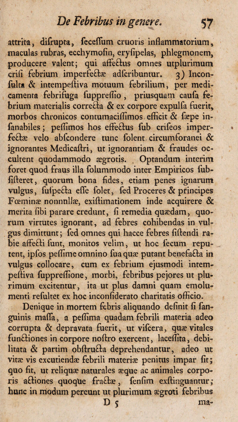 attrita, difrupta, fecefliim cruoris inflammatorium, maculas rubras, ecchymofin, eryfipelas, phlegmonem, producere valent; qui affeftus omnes utplunnium crifi febrium imperfeftae adfcribuntur* 3) Incon- fulta & intempeftiva motuum febrilium, per medi¬ camenta febrifuga fuppreflio , priusquam caufa fe» brium materialis corre&a & ex corpore expulfa fuerit, morbos chronicos contumaciflimos efficit & faepe in- fanabiles; peffimos hos effeftus fub crifeos imper- £e£lae velo abfcondere tunc folent circumforanei & ignorantes Medicaftri, ut ignorantiam & fraudes oc¬ cultent quodammodo aegrotis. , Optandum interim foret quod fraus illa folummodo inter Empiricos fub- fifteret, quorum bona fides, etiam penes ignarum vulgus, fulpefh efle folet, fed Proceres & principes Fceminae nonnnllae, exiftimationem inde acquirere & merita fibi parare credunt, fi remedia quaedam, quo¬ rum virtutes ignorant, ad febres cohibendas in vul¬ gus dimittunt; fed omnes qui hacce febres fiftendi ra¬ bie affefti funt, monitos velim, ut hoc fecum repu¬ tent, ipfos peffimc omnino fua quae putant benefa£la in vulgus collocare, cum ex febrium ejusmodi intem- peftiva fuppreffione, morbi, febribus pejores ut plu¬ rimum excitentur, ita ut plus damni quam emolu¬ menti refultet ex hoc inconfiderato charitatis officio. Denique in mortem febris aliquando definit fi fan» guinis mafla, a peffima quadam febrili materia adeo corrupta & depravata fuerit, ut vifcera, quae vitales funftiones in corpore noftro exercent, laceffita, debi¬ litata & partim obftrufta deprehendantur, adeo ut vitae vis excutiendae febrili materiae penitus impar fit; quo fit, ut reliquae naturales aeque ac animales corpo¬ ris aftiones quoqUe fraflae, fenfim exftmguantur; hunc in modum pereunt ut plurimum aegroti febribus D 5 ma-