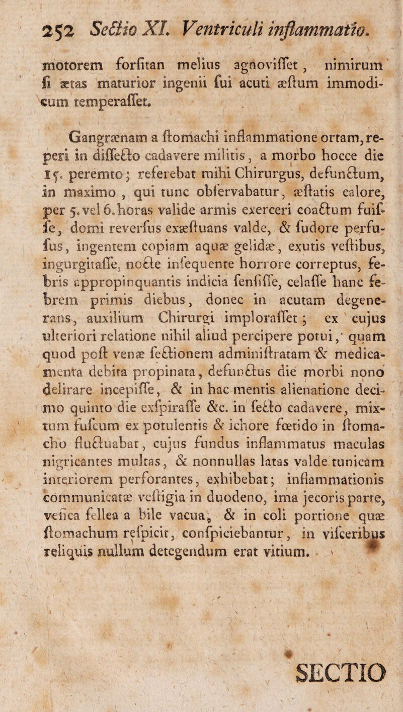 motorem forfitan melius agnoviflet, nimirum fi aetas maturior ingenii fui acuti silum immodi¬ cum temperaffet. Gangraenam a ftomachi inflammatione ortam, re- peri in diflefto cadavere militis, a morbo hocce die Xj. peremto; referebat mihi Chirurgus, defunctum, in maximo , qui tunc obfervabatur, teftatis calore, per 5, vel 6. horas valide armis exerceri coaflum fuit fe, domi reverfus exsefluans valde, & ludgre perfu- fus, ingentem copiam aquae gelidae, exutis veftibus, ingurgitaiTe, nofle infequente horrore correptus, fe¬ bris appropinquantis indicia fenhfie, celafle hanc fe¬ brem primis diebus, donec in acutam degene¬ rans, auxilium Chirurgi impl ora flet; ex cujus ulteriori relatione nihil aliud percipere potui,1 quam quod pcfi venae feftionem adminiftratarn & medica¬ menta debita propinata, defunftus die morbi nono delirare incepi fle, & in hac mentis alienatione deci¬ mo quinto die exfpiraffe &c. in fefto cadavere, mix¬ tum fufcum ex potulentis & ichore foetido in flo ma¬ elio flu&uabat, cujus fundus inflammatus maculas nigricantes multas, & nonnullas latas valde tunicam interiorem perforantes, exhibebat; inflammationis communicata: vefligia in duodeno, ima jecoris parte, vefica fellea a bile vacua, & in coli portione quae ftomachum refpicit, confpiciebantur, in viiceribus reliquis nullum detegendum erat vitium. SECTIO