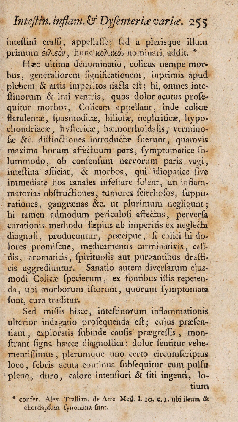 inteftini craffi, appeUaffe; fed a pleris que illuni primum iiKeoVj hunc noKtliOV nominari, addit. * H«c uluma denominatio, colicus nempe mor¬ bus, generaliorem ligniflcationem, inprimis apud plebem & artis imperitos riafta eit; hi, omnes inte- ftinorum <& imi ventris , quos dolor acutus profe- quitur morbos, Colicam appellant, inde colicas flatulentae, fpasmodicae, bilioik, nephriticae, hypo¬ chondriacae, hyftericae, haemorrhoidalis, vermino- fae &c. diftinftiones introduftae fuerunt, quamvis maxima horum affeduum pars, fymptomatice fo- lummodo, ob confenfum nervorum paris vagi, inteftina afficiat, & morbos, qui idiopatice fi ve immediate hos canales infellare folent , uti inflam* matorias obftruftiones, tumores fcirrhofos, fuppu- rationes, gangraenas &c. ut plurimum negligunt ; hi tamen admodum periculofi affeftus, perverfa curationis methodo fepius ab imperitis ex neglecta diagnofi, producuntur, prscipue, fi colici hi do¬ lores promifeue, medicamentis carminativis, cali¬ dis, aromaticis, fpirituofis aut purgantibus drafti- cis aggrediuntur. Sanatio autem diverfarum ejus¬ modi Colicae fpecierum, ex fontibus illis repeten¬ da, ubi morborum illorum, quorum lymptomata funt, cura traditur. Sed miffis hisce, inteftinofum inflammationis ulterior indagatio profequenda eft; cujus pr ae {en¬ tia m , exploratis fubinde caufis prsegreffis , mon- llrant ligna haecce diggnoftica: dolor fentitur vehe- mentiffimus, plerumque uno certo circumfcriptus loco, febris acuta continua fubfequitur cum pulfu pleno, duro, calore intenfiori & liti ingenti, lo¬ tium * confer. Alex. Trallian. de Arte Med. 1. xo. C, I. ubi ileum fk chordapfum fynonima funt.