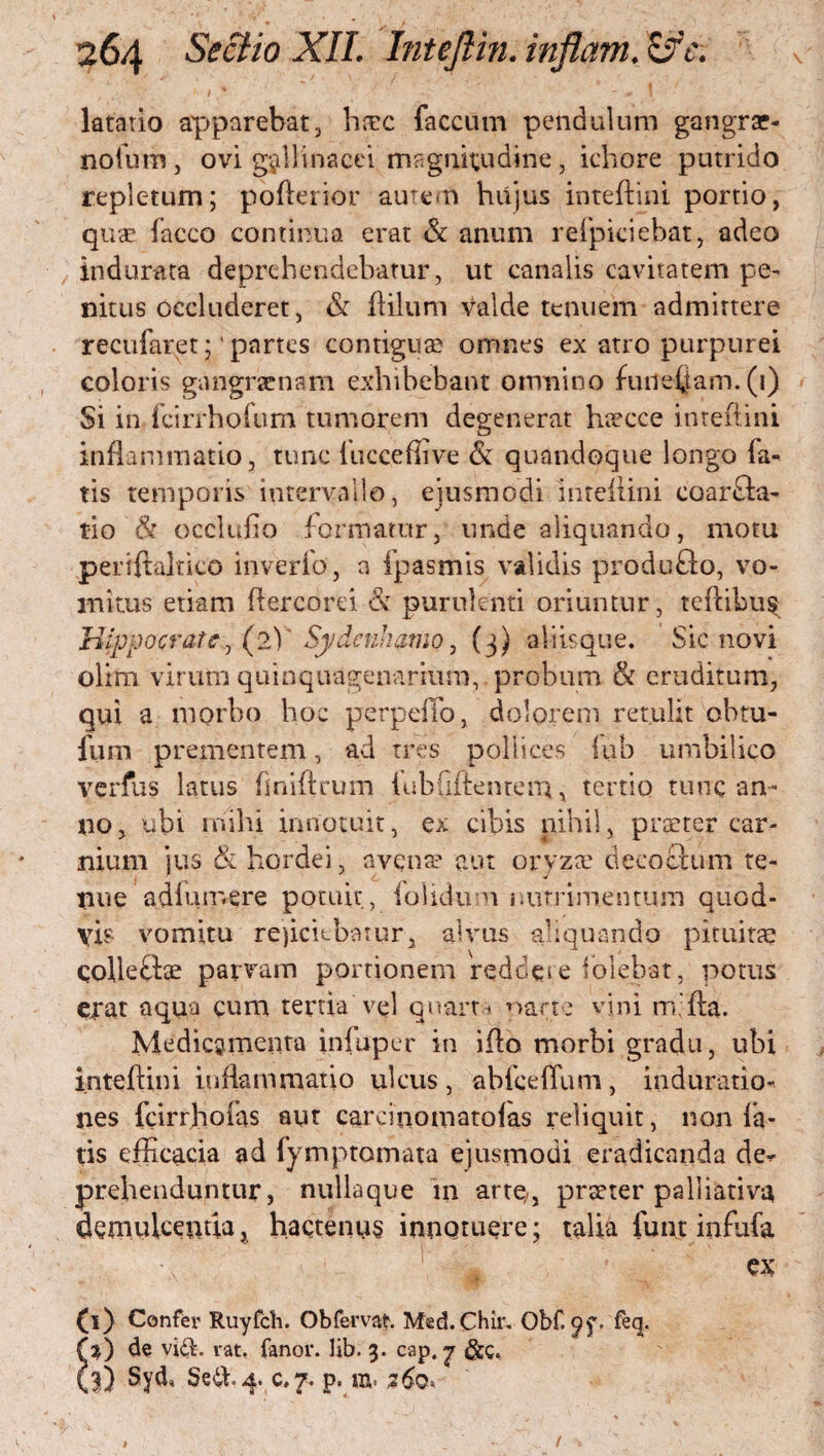 latatio apparebat, hicc faecum pendulum gangrar- nofum, ovi gallinacei magnitudine, ichore putrido repletum; pofterior autem hujus inteftini portio, quae facco continua erat & anum refpiciebat, adeo indurata deprehendebatur, ut canalis cavitatem pe¬ nitus occluderet, & ililum valde tenuem admittere recufatet;' partes contigua? omnes ex atro purpurei coloris gangraenam exhibebant omnino fuild^tam. (1) Si in fcirrhofum tumorem degenerat haecce inteftini inflammatio, tunc liicceftive & quandoque longo fa¬ tis temporis intervallo, ejusmodi inteftini coarcta¬ tio & occlufio formatur, unde aliquando, motu periftaltico inverfo, a fpasmis validis produflo, vo¬ mitus etiam ftercorei &r purulenti oriuntur, teftibus Hippocrate y (2) Sydenhamo, (3) aliisque. Sic novi olim virum quinquagenarium,, probum & eruditum, qui a morbo hoc perpeffo, dolorem retulit obtu- fum prementem, ad tres pollices fub umbilico verfus latus fmiftrum iubhftenrem, tertio tunc an¬ no, ubi mihi innotuit, ex cibis nihil, prteter car¬ nium jus & hordei, avenae aut oryza? decoctum te¬ nue adiuir.ere potuit, folicki n mi trime n tum quod- vis vomitu rejiciebatur, alvus aliquando pituitae collegae parv^am portionem redoeie folebat, potus erat aqua cum tertia vel quarta parte vini mfta. Medicamenta infuper in ifto morbi gradu, ubi inteftini inflammatio ulcus , abfceflum , induratio- nes fcirrhofas aut carcinomatoias reliquit, non fa¬ tis efficacia ad fymptomata ejusmodi eradicanda de¬ prehenduntur, nullaque in arte;, prseter palliativa demulcentia, hactenus innotuere; talia funt infufa ex (i) Confer Ruyfcli. Obfervat Med.Chir. Obf. feq. Si) de vidi. rat. fanor, lib. 3. cap. j &c. 3) Syd, Sedh^ c.7. p. m- 260»