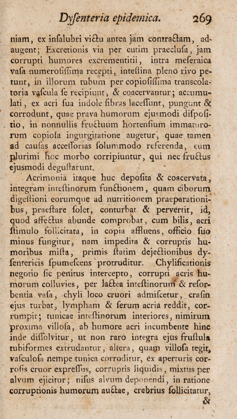 niam, ex infalubri viftu antea jam contraflam, ad¬ augent ; Excretionis via per cutim praeclufa, jam corrupti humores excrementitii, intra meferaica Vafa numerodffinia recepti, intellina pleno rivo pe¬ tunt, in illorum tubum per copiodffima transcola^ toria vffcula fe recipiunt, & coacervantur; accumu¬ lati , ex acri fua indole fibras keefllmt, pungunt & Corrodunt, quae prava humorum ejusmodi'difpofi- , tio, in nonnullis fructuum horrendum immaturo-* rum copiofa ingurgitatione augetur- quae tamen ad caulas accelTorias folunimodo referenda, eum plurimi hoc morbo corripiuntur, qui nec fruflus ejusmodi deguftarunt. Acrimonia itaque huc depolita & coacervata, integram imeftinornm funftionem, quam ciborum digeltioni eorumque ad nutritionem praeparationi¬ bus, praeftare folet, conturbat & pervertit, id, quod affectus abunde comprobat, cum bilis, acri ftimulo follicitata, in copia affluens, officio fiio minus fungitur, nam impedita & corruptis hu¬ moribus milia, primis ftatim dej effio n ibus dy- feiitericis fpumefcens protruditur. Chylificationis negotio dc penitus intercepto, corrupti acris hu¬ morum colluvies, per laftea inteltinorurn & refor« bentia vafa ^ chyli loco cruori admifcetur, cradn ejus turbat, lympham & ferum acria reddit, cor¬ rumpit; tunicae intefhnohtm interiores, nimirum proxima villofa, ab humore acri incumbente hinc inde diffolvitur, ut non raro integra ejus fruftula tubiformes extrudantur, altera, quam villofa tegiq vafculofa nempe tunica corroditur, ex aperturis cor- rods eruor expreffus, corruptis liquidis, mixtus per alvum ejicitor; nifus alvum deponendi, in ratione corruptionis humorum au£lae, crebrius follicitatur3 &