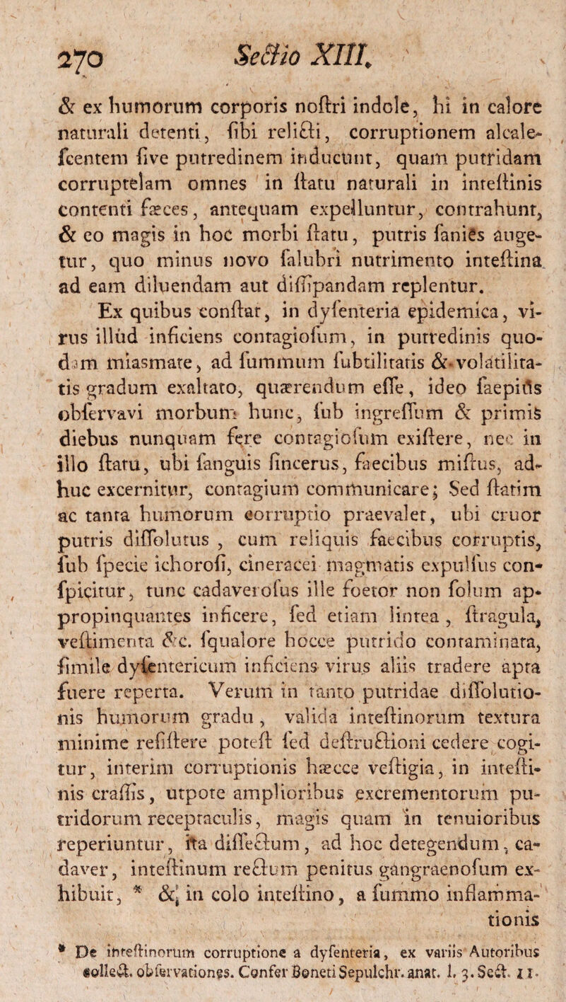 & ex humorum corporis noflri indole, hi in calore naturali detenti, (ibi relifti, corruptionem alcale- fcentem live putredinem inducunt, quam putridam corruptelam omnes in flatu naturali in inrelHnis contenti faeces, antequam expelluntur, contrahunt, & eo magis in hoc morbi flatu, putris faniCs auge¬ tur, quo minus novo falubri nutrimento inteflina ad eam diluendam aut diflipandam replentur. Ex quibus conflat, in dyienteria epidemica, vi¬ rus illud inficiens contagiofum, in putredinis quo¬ dam miasmate, ad fummum fubtilitatis &*volatilita- tis gradum exaltato, quaerendum efie, ideo faepitis obfervavi morbum hunc, lub ingrefTbm & primis diebus nunquam fere contagiofum exiflere, nec in illo flatu, ubi fanguis fincerus, fiiecibus miflus, ad¬ huc excernitur, contagium communicare; Sed flatim ac tanta humorum corruptio praevalet, ubi eruor putris difTolutus , cum reliquis faecibus corruptis, iub fpecie ichorofi, cineracei magmatis expulfus con* fpicitur, tunc cadaverolus ille foetor non folum ap* propinquantes inficere, fed etiam lintea, ftragula, veflimenta <5 c. fqualore bocce putrido contaminata, fimile dylentericum inficiens virus aliis tradere apra fuere reperta. Ver ulli in tanto putridae diflolutio- nis humorum gradu , valida inteflinorum textura minime refiflere potefl fed deflruftioni cedere cogi¬ tur, interitu corruptionis haecce vefligia, in intefli- niscrafiis, utpote amplioribus excrementorum pu¬ tridorum receptaculis, magis quam in tenuioribus reperiuntur, ita diffefium, ad hoc detegendum, ca¬ daver, inteflinum reftum penitus g&ngraenofum ex¬ hibuit, * in colo inteflino, a fummo inflamma¬ tionis * De ihrefHnorum corruptione a dyfenteria, ex variis Autoribus «olle£t obfemtiones. Confer BonetiSepulchr.anat. 1. 3. Sedi ti-