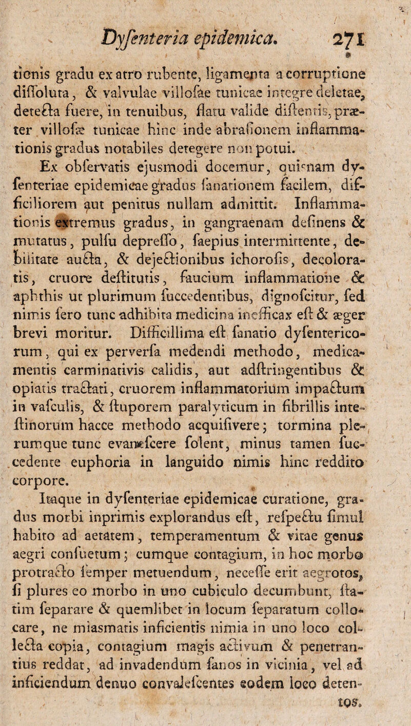 » donis gradu ex atro rubente, ligamenta a corruptione difioluta, $i valvulae villofae tunicae integre deletae., dete&a fuere, in tenuibus, flatu valide diftenris, prae¬ ter villofie tunicae hinc inde abrafionem inflamma* tionis gradus notabiles detegere non potui. Ex obfervatis ejusmodi docemur, qnhnam dy- fenteriae epidemicae gradus limationem facilem, dif¬ ficiliorem aut penitus nullam admittit. Inflamma¬ tionis teremus gradus, in gangraenam definens & mutatus, pulfu depreffo, faepius intermittente, de* piiitate aufta, & dejeftionibus ichorofis, decolora¬ tis, cruore deftitutis, faucium inflammatione Sc aphthis ut plurimum fuccedentibus, dlgnofcitur, fed nimis fero tunc adhibita medicina inefficax efl & seger brevi moritur. Difficillima efl: fanatio dyfenterico- rum, qui ex perverfa medendi methodo, medica¬ mentis carminativis calidis, aut adftringentibus & opiatis traftati, eruo rem inflammatorium impaftum in vafculis, & ftuporem paralyticum in fibrillis inte- ifinorum hacce methodo acquifivere; tormina ple^ rumque tunc evansefcere folent, minus tamen fuc- eedente euphoria in languido nimis hinc reddito corpore. Itaque in dyfenteriae epidemicae curatione, gra¬ dus morbi inprimis explorandus efl:, refpeftu fitnul habito ad aetatem, temperamentum & vitae genus aegri confuetum; cumque contagium, io hoc morbo protrafio femper metuendum, neceffe erit aegrotos, fi plures eo morbo in uno cubiculo decumbunt, fba- tini feparare & quemlibet in locum feparatum collo^ care, ne miasmatis inficientis nimia in uno loco coh lefla copia, contagium magis activum & penetrati- tius reddat, ad invadendum fanos in vicinia, vel ad inficiendum denuo convaJefcentes eodem ioeo deten»