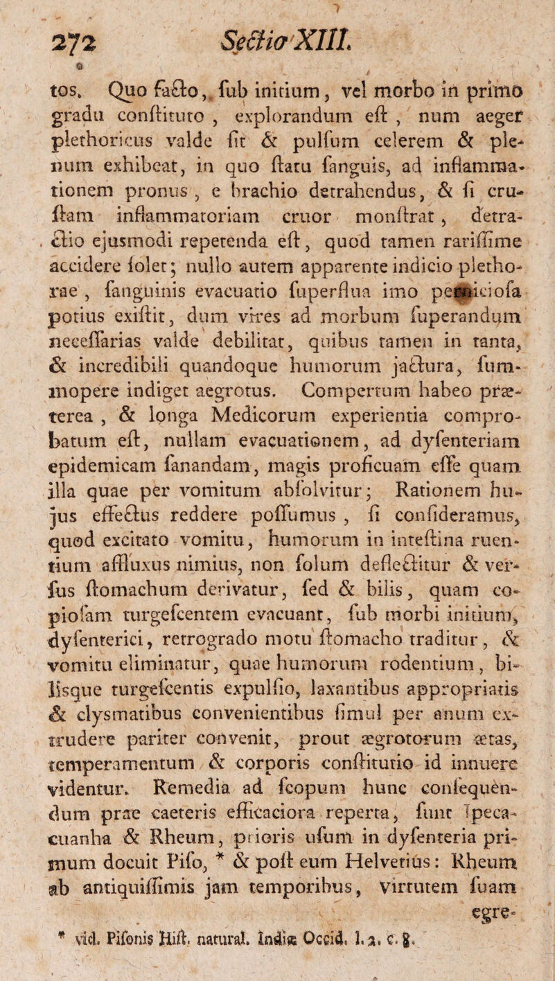 & tos. Quo fa£to,, fub initium, vel morbo in primo gradu conftituto , explorandum eft , num aeger plethorieus valde ftt & pulfum celerem & ple¬ num exhibeat, in quo ftatu fanguis, ad inflamma¬ tionem pronus, e brachio detrahendus, & fi cru- fiam inflammatoriam eruor monftrat , detra- . ctio ejusmodi repetenda eft, quod tamen rariftime accidere folet; nullo autem apparente indicio pietho- rae , fanguinis evacuatio fuperflua imo perniciofa potius exiftit, dum vires ad morbum fuperandum neceflarias valde debilitat, quibus tamen in tanta, & incredibili quandoque humorum ja£hira, fum- roopere indiget aegrotus. Compertum habeo prae¬ terea , & longa Medicorum experientia compro¬ batum eft, nullam evacuationem, ad dyfenteriam epidemicam fanandam, magis proficuam effe quam, illa quae per vomitum abfolvitur- Rationem hu¬ jus effeftus reddere poffumus , fi confideramus, quod excitato vomitu, humorum in inteftina ruen¬ tium affluxqs nimius, non folum deflectitur & ver- fus ftomachum derivatur, fed & bilis, quam co- piofam turgefeentem evacuant, fub morbi initium, dyfenterki, retrogrado motu ftomacho traditur, & vomitu eliminatur, quae humorum rodentium, bi¬ lisque turgelcentis expulfto, laxantibus appropriatis Si clysmatibus convenientibus fimul per anum ex¬ trudere pariter convenit, prout aegrotorum aetas, temperamentum Si corporis conftitutio id innuere videntur. Remedia ad fcopum hunc confequen- dum prae caeteris efficaciora reperta, fune Tpeca- cuanha & Rheum, pueris ufum in dyfenteria pri¬ mum docuit Pifo, * & poft eum Helvetius: Rheum ab antiquiftimis jam temporibus, Virtutem fuam egre* * vici. Pifonis Hid. natura!. In4i* Qccicl» l.a. e.