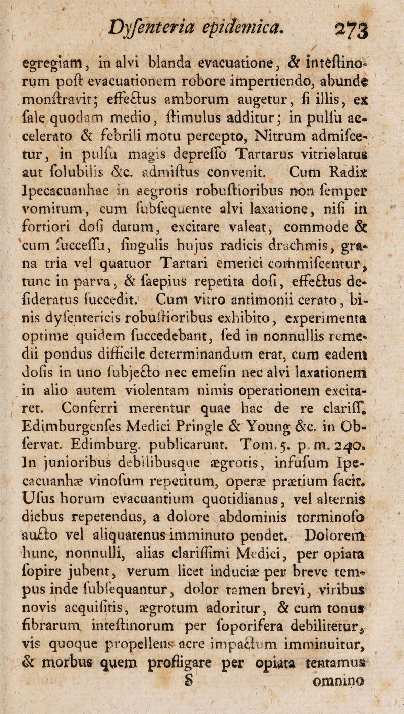 egregiam, in alvi blanda evacuatione, & inteflino- rum poft evacuationem robore impertiendo, abunde monfiravit; effeftus amborum augetur, fi illis, ex fale quodam medio, ftimulus additur; in pii 1 fu ac¬ celerato 6c febrili motu percepto, Nitrum admifce- tur, in pulfu magis deprefTo Tartarus vitriolatus aut folubiiis &c. admiftus convenit. Cum Radix Ipecacuanhae in aegrotis robuftioribus non femper vomitum, cum fubiequeme alvi laxatione, nifi in fortiori dofi datum, excitare valeat, commode & cum fucceflu, fingulis hujus radicis drachmis, gra¬ na tria vel quatuor Tartari emetici commifcentur, tunc in parva, & faepius repetita dofi, effe&us de- fideratus fuccedit. Cum vitro antimonii cerato, bi¬ nis dyientericis robulHoribus exhibito, experimenta optime quidem fuccedebant, led in nonnullis reme¬ dii pondus difficile determinandum erat, cum eadeni dofis in uno iubjefto nec emeiin nec alvi laxationem in alio autem violentam nimis operationem excita¬ ret. Conferri merentur quae hac de re clarifT. Edimburgenfes Medici Pringle & Young &c. in Ob- fervat. Edimburg. publicarunt. Tom.5. p. m. 240* In junioribus debUibusque aegrotis, infufum Ipe- cacuanbae vinofum repetitum, operae praetium facit.. Ufus horum evacuantium quotidianus, vel alternis diebus repetendus, a dolore abdominis torminofo aufto vel aliquatenus imminuto pendet. Dolorem hunc, nonnulli, alias clarifiimi Medici, per opiata fopire jubent, verum licet induciae per breve tem® pus inde fubfequantur, dolor tamen brevi, viribus novis acquifitis, aegrotum adoritur, & cum tonus fibrarum intefhnorum per foporifera debilitetur^ vis quoque propellens acre impactum imminuitur» & morbus quem profligare per opiata tentamus S ommno