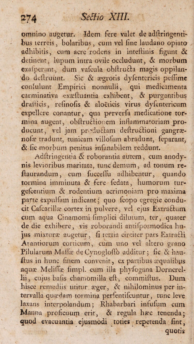 omnino augetur. Idem fere valet de adftringentb bus terreis, bolaribus, cum vel fine laudatio optato adbibitis, cum acre rodens in inteflinis figunt & detinent, lupum intra ovile occludunt, & morbum exafperant-, dum vafcula obfiruGa magis oppilan¬ do defiruunt. Sic & aegrotis dyfentericis peffime coniuiunt Empirici nonnulli, qui medicamenta carminativa exaeftuantia exhibent, & purgantibus draiticis, refinofis & aloeticis virus dyfentericum expellere conantur, qua perverfa medicatione tor¬ mina augent, obftruBionem inflammatoriam pro¬ ducunt, vel jam produflam defiruGioni gangrae- nofte tradunt, tunicam vili olam abradunt, feparanr, & fic morbum penitus infimabilem reddunt. A dflr ingentia & roborantia autem , cum anody- nis levioribus maritata, tunc demum, ad tonum re- ftaurandum, cum fuccefiii adhibentur, quando tormina imminuta & fere fedata, humorum tur- gefcentium & rodentium acrimoniam pro maxima parte expulfam indicant; quo fcopo egregie condu¬ cit Cafcarillse cortex in pulvere, vel ejus ExtraGum cum aqua Cinamomi fimpiici dilutum, ter, quater de die exhibere, vis roborandi antifposmodica hu¬ jus mixturae augetur, fi tertia circiter pars ExtraGi Atantiorum conicum, cum uno vel altero grano Pilularum Maliae deCynogloflb additur; fic & hau- ftus in hunc finem convenit, ex partibus aequalibus aqua: Meliflae fimpl. cum illa phyfogana Dorncrel- lii, cujus bafis chamomilla eft, commiftus. Dum hisce remediis utitur aeger, & nihilominus per in¬ tervalla quaedam tormina perfentifeuntur, tunc leve laxans interpolandum; Rhabarbari infufum cum Manna proficuum erit, & regula haec tenenda* quod evacuantia ejusmodi toties repetenda fint, quotis