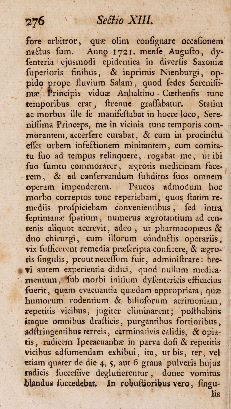 fore arbitror, quae olim confignare occafionem tiaftus fum. Annp 1721. menle Augufto, dy- fenteria ejusmodi epidemica in diverfis Saxoni® fuperioris finibus, & inprimis Nienburgi, op¬ pido prope fluvium Salam, quod fedes Sereniffi- mae Principis vidu® Anhaltino - Ccethenfis tunc temporibus erat, ftrenue graffabatur. Statim ac morbus ille fe manifeftabat in hocce loco, Sere- niflima Princeps, me in vicinia tunc temporis com* morantem, aceerfere curabat, & cum in procinftu eflet urbem infeftionem minitantem, cum comita¬ tu fuo ad tempus relinquere, rogabat me, ut ibi fuo fumtu commorarer, aegrotis medicinam face¬ rem, & ad confervandum fubditos fuos omnem operam impenderem. Paucos admodum hoc morbo correptos tunc reperiebam, quos ftatim re¬ mediis proipiciebam convenientibus, fed intra, feptimanae fpatium, numerus aegrotantium ad cen¬ tenis aliquot accrevit, adeo , ut pharmacopoeus St duo chirurgi, cum illorum conduftis operariis, vix (afficerent remedia praefcripta conficere, <Sc aegro¬ tis fingulis, proutneceflum fuit, adminiftrare: bre¬ vi autem experientia didici, quod nullum medica¬ mentum, iub morbi initium dyfentericis efficacius fuerit, quam evacuantia quaedam appropriata, quae humorum rodentium St bilioforum acrimoniam, repetitis vicibus, jugiter eliminarent; pofihabitis itaque omnibus drafticis, purgantibus fortioribus, adftringentibus terreis, carminativis calidis, Copia¬ tis , radicem Ipeeacuanhse in parva dofi St repetitis vicibus adfumendam exhibui, ita, ut bis, ter, vel etiam quater de die 4, 5, aut 6 grana pulveris hujus radicis fucceffive deglutierentur, donec vomitus blandus fuccedebat. In robulUoribus vero, lingu¬ lis