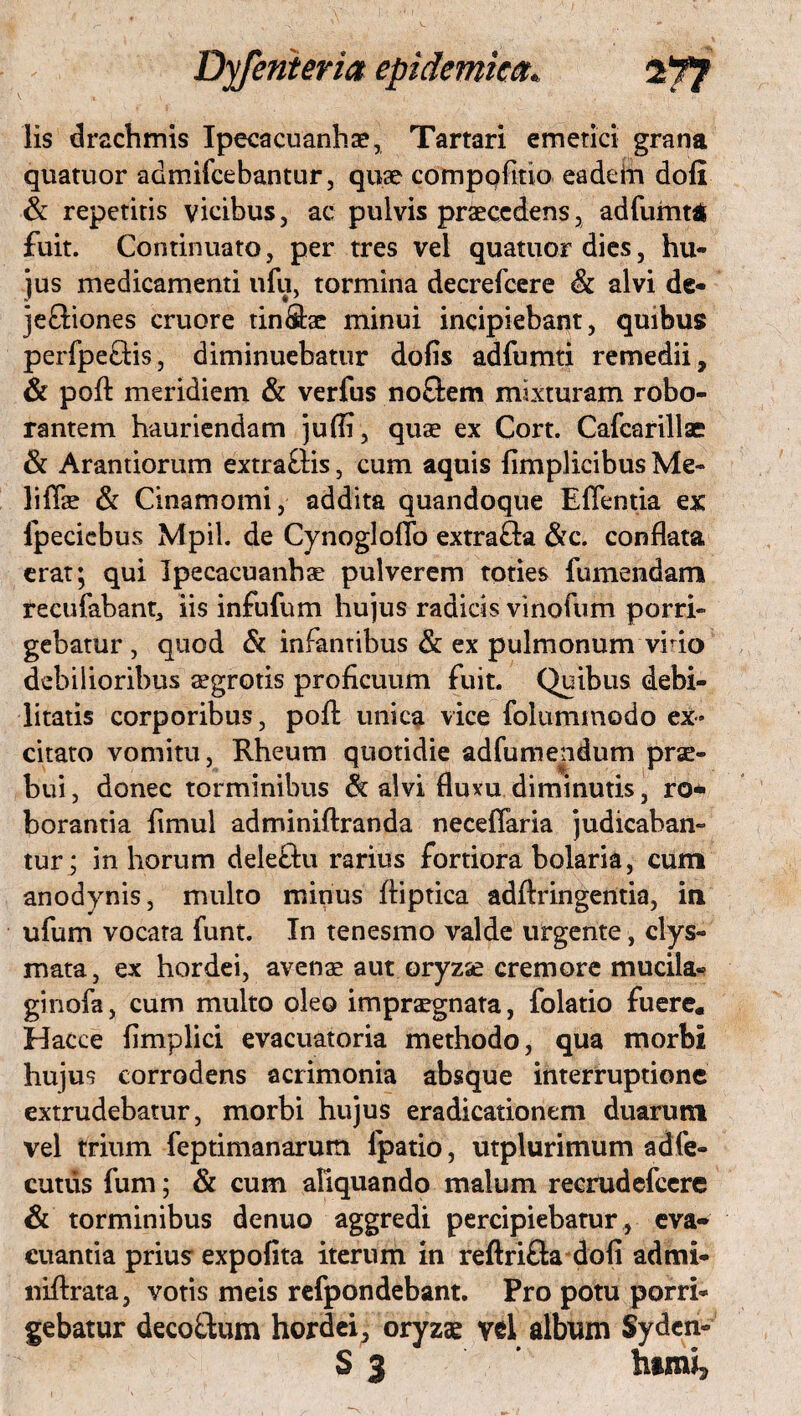 lis drachmis Ipecacuanhae, Tartari emetici grana quatuor admifcebantur, quae compolitio eadem doli & repetitis vicibus, ac pulvis praecedens, adfumt* fuit. Continuato, per tres vel quatuor dies, hu¬ jus medicamenti ufu, tormina decrefcere & alvi de¬ jectiones cruore tin&be minui incipiebant, quibus perfpetHs, diminuebatur dolis adlumti remedii, & poli meridiem & verfus no&em mixturam robo¬ rantem hauriendam juffi, quae ex Cort. Cafcarillae & Arandorum extra&is, cum aquis limplicibus Me- lifiae & Cinamomi, addita quandoque Effentia ex fpecicbus Mpil. de Cynogloffo extrafta &c. conflata erat; qui Ipecacuanhae pulverem toties fumendam recufabant, iis infulum hujus radicis vinofum porri¬ gebatur , quod & infantibus & ex pulmonum vi do debilioribus aegrotis proficuum fuit. Quibus debi¬ litatis corporibus, poft unica vice folummodo ex¬ citato vomitu, Rheum quotidie adfumendum prae¬ bui, donec torminibus & alvi Huxu diminutis, ro¬ borantia fimul adminiftranda neceflaria judicaban¬ tur; in horum deleftu rarius fortiora holaria, cum anodynis, multo minus ftiptica adftringentia, in ufum vocata funt. In tenesmo valde urgente, clys- mata, ex hordei, avenae aut oryzae cremore mucila- ginofa, cum multo oleo impraegnata, folatio fuere. Hacce limplici evacuatoria methodo, qua morbi hujus corrodens acrimonia absque interruptione extrudebatur, morbi hujus eradicationem duarum vel trium feptimanarurti fpatio, utplurimum adfe- cutus fum; & cum aliquando malum recrudefcere & torminibus denuo aggredi percipiebatur, eva¬ cuantia prius expolita iterum in reftri&a doli admi- niftrata, votis meis refpondebant. Pro potu porri¬ gebatur deco&um hordei, oryzae vel album Syden- S 3 * hamij