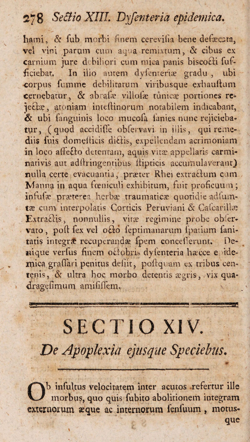 lilini, & fub morbi finem cerevilia bene defxcara, vel vini parum cum aqua remixtum, & cibus ex carnium jure df biliori cum mica panis biscofti fuf- fi ciebat, In illo autem dyienteriae gradu , ubi corpus fumme debilitatum viribusque exhauftum cernebatur, & abrafae villofe tunicae portiones re¬ jectae, atoniam inteRinorum notabilem indicabant, & ubi fangiiinis loco mucofa lanies nunc rejicieba¬ tur, (quod accidifie obiervavi in illis, qui reme¬ diis fuis domefiicis diftis, expellendam acrimoniam in loco affefto detentam, aquis vita? appellaris carmi- nativis aut adftnngentibus Itipricis accumulaverant) nulla certe evacuantia, praeter Rhei extrafium cum Manna in aqua fceniculi exhibitum, fuit proficuum ; infufae pneterea herbae traumaticae quotidie adium- tae cum interpolatis Corticis Peruviani & Cafcarillae ExtratHs, nonnuiiis, vitae regimine probe obler- vato , pofl fex vel oflo feptimanarum fpatium lani- tatis integnfc recuperandae fpem conceilerunt. De¬ nique verius finem offobri» dylenteria haecce e ide- lilica graflari penitus defit, poflqvam ex tribus cen¬ tenis, & ultra hoc morbo detentis aegris, vix qua- dr age fimum •aniiliffem. SECTIO XIV ( t Ob infultus velocitatem inter acutos .refertur ille morbus, quo quis fubito abolitionem integram externorum sque ac internorum fenfuum, motus- que