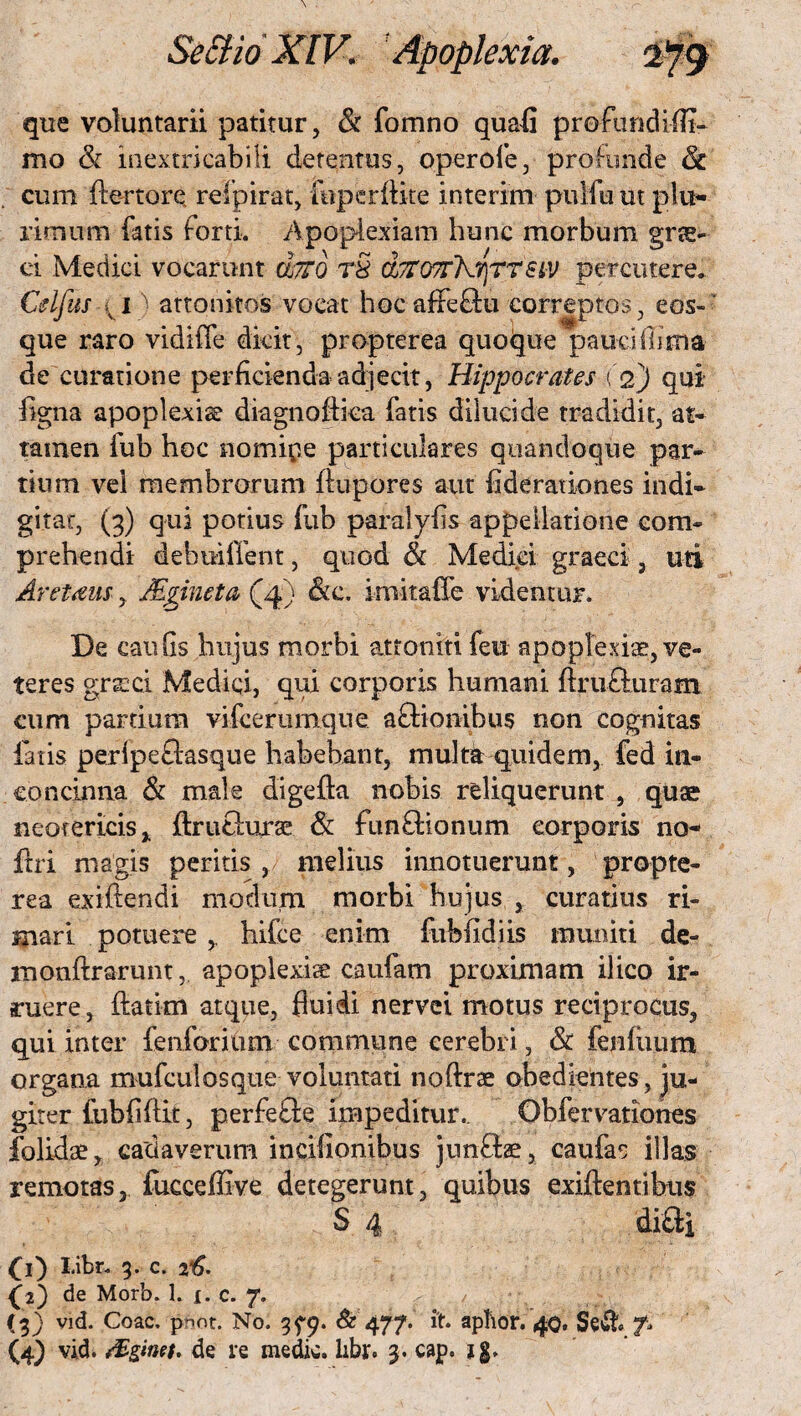 que voluntarii patitur, & fomno quali profundi !TT- mo & inextricabili detentus, operoie, profunde & cum ftertore refpirat, fnperftite interim puifuut plu¬ rimum fatis forti. Apoplexiam hunc morbum grae- ei Medici vocarunt ojTTQ tS d/TOTrhTjTTSiV percutere. Celfus ^ 1) attonitos vocat hoc afFeflu correptos, e os¬ que raro vidiffe dicit, propterea quoque pauci bima de curatione perficienda adjecit, Hippocrates (2) qui- ligna apoplexia diagnofiica fatis dilucide tradidit, at¬ tamen fub hoc nomipe particulares quandoque par¬ tium vel membrorum ftupores aut flderationes indi¬ gi tat, (3) qui potius fub paralyfls appellatione com¬ prehendi debmlfent, quod & Medici graeci, uti Aretaus, JEgineta (4) &c. imitalTe videntur. De cauGs hujus morbi atroniti feu apoplexiae, ve¬ teres grsci Medici, qui corporis humani ftrufturam cum partium vifcerumque aftionibus non cognitas fatis peripefiasque habebant, multa quidem,. fed in¬ concinna & male digefta nobis reliquerunt , quae neotericis y ftruchirse & fimfhonum corporis no- ftri magis peritis , melius innotuerunt, propte¬ rea exiftendi modurn morbi hujus , curatius ri¬ mari potuere hifce enim fublidiis muniti de- monftrarunt, apoplexiae caufam proximam ilico ir¬ ruere, ftatkn atque, fluidi nervei motus reciprocus, qui inter fenforium commune cerebri, & fenluum organa mufcul os que voluntati noftrae obedientes, ju¬ giter fubflftit, perfetle impeditur.. Obfervationes folidae, cadaverum incifionibus junSae, caufas illas remotas, fucceflive detegerunt, quiflus exiftentibus S 4 di&i 00 I.ibr. 3. c. 26. {2) de Morb. 1. 1. c. 7. (3) vid. Coae. pnot. No. 3^9. <£477. it. apftor. 40. S§& f» (4) vid. /Eginet. de re medie, libr. 3. cap. ig.