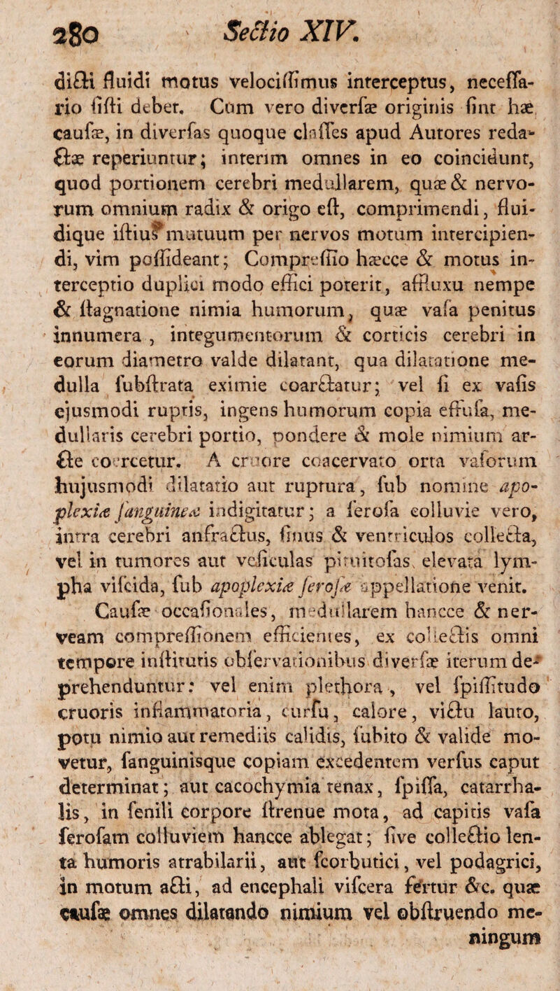 di£U fluidi motus velociffimus interceptus, necefla- rio lifli debet, Cum vero divcrfze originis Ont hae caufle, in diverfas quoque clades apud Autores reda* (tae reperiuntur; interim omnes in eo coincidunr, quod portionem cerebri medullarem, quae & nervo¬ rum omnium radix & origo eft, comprimendi, flui- dique iftius mutuum per nervos motum intercipien¬ di, vim poffideant; Compreflio haecce & motus in¬ terceptio duplici modo effici poterit, affiuxu nempe & ftagnatione nimia humorum, quae vala penitus innumera , integumentorum & corticis cerebri in eorum diametro valde dilatant, qua dilatatione me¬ dulla fubftrata eximie coarftatur; vel (i ex vaOs ejusmodi ruptis, ingens humorum copia effufa, me¬ dullaris cerebri portio, pondere & mole nimium ar- Ge coercetur. A croore coacervato orta vaforum hujusmodi dilatatio aut ruprura, fub nomine apo¬ plexia [anguinea indignatur; a ferofa colluvie vero, intra cerebri anfraftus, Onus & ventriculos colle&a, vel in tumores aut ve,Oculas piruitofas, elevata lym¬ pha vifcida, fub apoplexia Jerojk appellatione venit. Caufe occaflonales, medullarem hancce & ner- veam compreffionem efficientes, ex coUeffis omni tempore indituris obfervadonibus diverfae iterum de¬ prehenduntur : vel enim plethora , vel fpiffitudo cruoris inflammatoria, curfu, calore, viftu lauro, potu nimio aut remediis calidis, iubito & valide mo¬ vetur, fanguinisque copiam excedentem verfus eaput determinat; aut cacochymia tenax, fpifla, catarrha- lis, in fenili corpore llrenue mota, ad capitis vafa ferofam colluviem hancce ablegat; Ove coileftiolen¬ ta humoris atrabilarii, aut fcorbutici, vel podagrici, in motum a£ti, ad encephali vifcera fotur &c. quae c*ufae omnes dilatando nimium vel obftruendo me¬ ningum