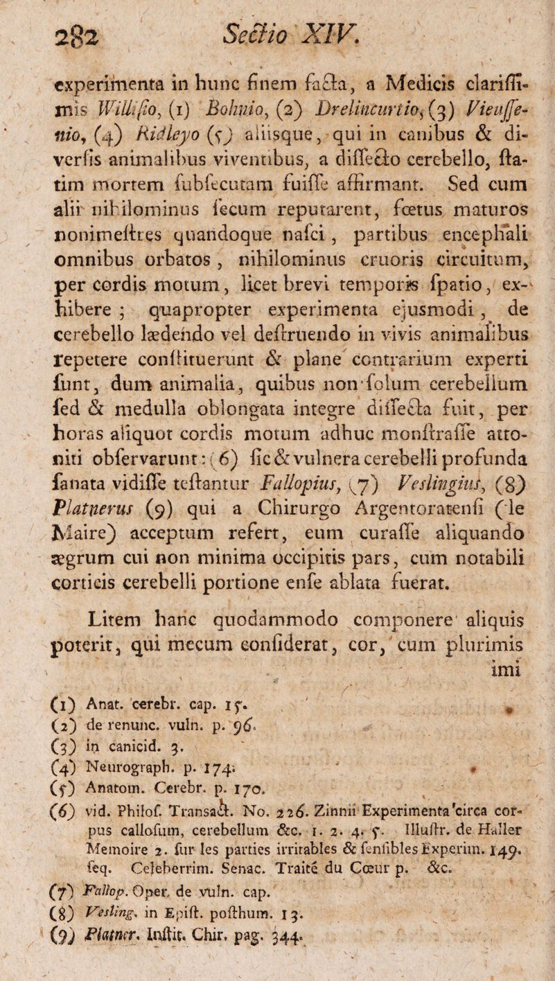 experimenta in hunc finem facla, a Medicis clarifii- rnis Willi (io ^ (i) Bolmioy (2) Drelincuriio, (3) Vieuffe- «/0,(4) Ridleyo ($) aliisque, qui in canibus & di- verfis animalibus viventibus, a diffe&o cerebello, fla¬ ti m mortem fubfecutam fuiffe affirmant. Sed cum alii' nihilominus fecum reputarent, foetus maturos nonimellres quandoque nafei, partibus encephali omnibus orbatos , nihilominus cruoris circuitum, per cordis motum, licet brevi temporis fpatio, ex-^ hibere ; quapropter experimenta ejusmodi, de cerebello laedendo vel definiendo in vivis animalibus repetere confiituerunt & plane contrarium experti funt, dum animalia, quibus non folum cerebellum fed & medulla oblongata integre diffefta fuit, per horas aliquot cordis motum adhuc nionitrafie atto¬ niti obfervarunt: (6) fic&vulnera cerebelli profunda fanata vidiffe teflantur Fallopius, ^7) Veslingiiis, Vlatnerus (9) qui a Chirurgo Argentoratenfi (ie Maire) acceptum refert, eum curafTe aliquando aegrum cui non minima occipitis pars, cum notabili corticis cerebelli portione enfe ablata fuerat. Litem hanc quodammodo componere aliquis poterit, qui mecum eonfiderat, cor, cum plurimis imi (1) Anat. cerebr. cap. if. v (2) de renunc. vuln. p. 96. C3) in canicid. 3. (4) Neurograph. p. 174; (5*) Anatom. Cerebr. p. 170. C 6) vid. Philof. Transa&. No. 226. Zinnn Experimenta'circa cor¬ pus callofum, cerebellum &c. i. 2. 4. f. Illuffr. de Haller Memoire 2. fur les parties irrirables & fenliblesExperim. 149. feq. Cejeberrim. Senae. Traite du Cceur p. &c. (f) Pallop. Oper. de vuln. cap. (g) Vesling. in Epift. pofthum. 1 3. (9; Pkmr, Inftic. Chir, pag. 344.