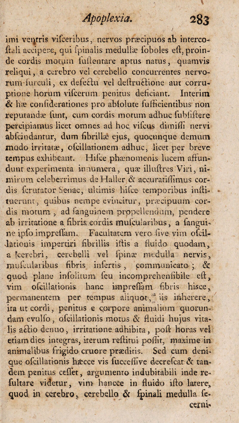 . _ .. ; ; imi ventris vifceribos, nervos praecipuos ab interco- ftali accipere, qui fpinalis medullae foboles eft, proin¬ de cordis motum fu (lentare aptus natus, quamvis reliqui, a cerebro vel cerebello concurrentes nervo¬ rum -hirculi, ex defeftu vel deffruffione aut corru¬ ptione horum vifcerum penitus deficiant. Interim & h© confiderationes pro abfolute fu [fidentibus non reputandae iunt, cum cordis motum adhuc fubfijftere percipiamus licet omnes ad hoc vifcus dimiffi nervi abfcindantur, dum fibrillae ejus, quacunque demum modo irritata, ofcillationem adhuc, licet per breve tempus exhibeant. Hifce,phaenomenis lucem affun¬ dunt experimenta innumera, quae illuftres Viri, ni¬ mirum celeberrimus deHaller & accuratiiTimus cor¬ dis fcriitator Senae, ultimis hifce temporibus infti- tnerunt, quibus nempe evincitur, praecipuum cor¬ dis motum > ad fanguioem propellendam, pendere ab irritatione a fibri® cordis muiciilaribus, a fangui- ne ipfo impreffam. Facilitatem vero live vim ofcil- datioais impertiri fibrillis iftis a flui do quodam,, a fcerebri, cerebelli vel fpinse medulla nervis, muiciilaribus fibris inferti®, communicato/; & quod plane infolitum feu incompreheniibile eft>; vim. ofcil lationi® hanc impreffam fibris hisce, per manentem per tempus aliquot;/ iis iaherere, ita ut cordi, penitus e corpore animalium quorum dam evulio, ofcil lationis motus & fluidi hujus vita¬ lis aflio de nuo, irritatione adhibita, pofi horas vel etiam dies integras, iterum reftitui poffit, maxime in animalibus frigido cruore praeditis. Sed cum deni¬ que ofcil lationis hsbcce vis fucceffive decrefcat & tan¬ dem penitus ceffet, argumento indubitabili inde re- fultare videtur, vim hancce in fluido iflo latere* quod in cerebro,, cerebello. & fpinali medulla Ce- cerni-