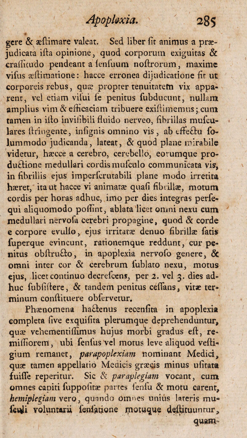 f, H v gere & aeftimare valear. Sed liber fit animus a prae» judicata ifta opinione , quod corporum exiguitas & crafficudo pendeant a {enfiium noftrorum, maxime vifus adfirnatione: hacce erronea dijudicatione fit ut corporeis rebus, quse propter tenuitatem vix appa¬ rent, vel etiam vilui fie penitus fubducunt, nullam amplius vim & efficaciam tribuere exifiimemus; cum tamen in ifio inviiibili fluido nerveo, fibrillas mufeu- lares ftringente, infignis omnino vis, ab tfFeftu fo- lummodo judicanda, lateat, & quod plane mirabile videtur, haecce a cerebro, cerebello, eorumque pro- duftione medullari cordis mufculo communicata vis, in fibrillis ejus imperferutabili plane modo irretita haeret, ita ut hacce vi animata quafi fibrillae, motum cordis per horas adhuc, imo per dies integras perfe- qui aliquomodo pofiint, ablata licet omni nexu cum medullari nervofa cerebri propagine, quod & corde e corpore evullo, ejus irritatae denuo fibrillae fatis fuperque evincunt, rationemque reddunt, cur pe¬ nitus obftru&Q, in apoplexia nervofo genere, 6c omni inter cor & cerebrum fuhlato nexu, motus ejus, licet continuo decrefcens, per 2. vel 3. dies ad¬ huc fubfiftere, & tandem penitus ceffans, vitae ter* minum conftituere obfervetur. Phaenomena ha£knus recenfita in apoplexia completa five exquifita plerumque deprehenduntur, quae vehementiffimus hujus morbi gradus eft, re- miffiorem , ubi fenilis vel motus leve aliquod vefH- gium remanet, par apoplexiam nominant Medici, quae tamen appellatio Medicis graecis minus ufitata fuifle reperitur. Sic & paraplegiam vocant, cum omnes capiti fuppofitae partes fenfu & motu carent, hemiplegiam vero, quando omr.es unius Uteris mu* Ictyli voluntarii feniafigne motuque destituuntur, quam-