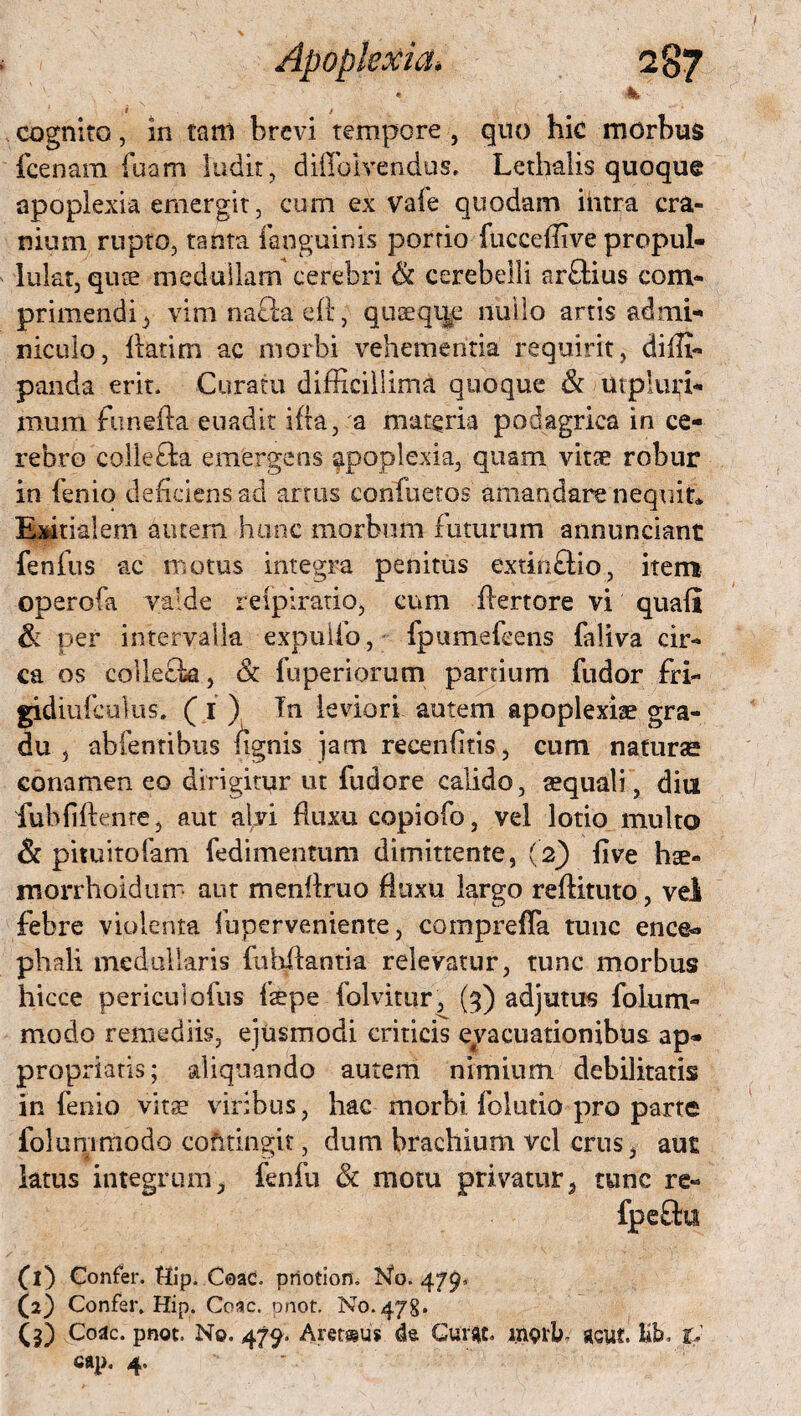 « itk - i t cognito, in tarti brevi tempore , quo hic morbus fcenam fuam ludit, dMIblvendus, Lethalis quoque apoplexia emergit, cum ex vafe quodam ihtra cra¬ nium rupto, tanta fanguinis portio fnceeffive propul- lukt, quae medullam cerebri & cerebelli arftius com¬ primendi , vim nafta eft, quaeque nullo artis admi¬ niculo, flatim ac morbi vehementia requirit, diffi- panda erit. Curatu difficillima quoque & mpluri- mum funefta euadit ifta, a materia podagrica in ce¬ rebro colle£ta emergens apoplexia, quam vitae robur in fenio deficiens ad artus confuetos amandare nequit* Exitialem autem hunc morbum futurum annunciant fenfus ac motus Integra penitus extinffio, item operofa valde reipiratio, cum ffertore vi quafl & per intervalla expuifo, fpumefcens faliva cir¬ ca os colleck, & fuperiorum partium fudor fri- gidiufculus. (1 ) Tn leviori autem apoplexiae gra¬ du , abfentibus fignis jam recenfitis, cum naturas conamen eo dirigitur ut fudore calido, aequali, diu fubfiftente, aut alvi fluxu copiofo, vel lotio multo & pituitofam fedimentum dimittente, (2) five hse- morrhoidum aut menilruo fluxu largo reftituto, vel febre violenta fuperveniente, comprefTa tunc ence¬ phali medullaris fubilantia relevatur, tunc morbus hicce periculofus faepe folvitur, (3) adjutus folum- modo remediis, ejusmodi criticis evacuationibus ap- propriatis; aliquando autem nimium debilitatis in fenio vitae viribus, hac morbi folutio pro parte folummodo cofitingit, dum brachium vel crus, au£ latus integrum, fenfu & motu privatur, tunc re- fpeftu (1) Confer. tlJp. Coae, priotion. No. 479* (2) Confer. Hip. Coae. pnot. No. 478. (3) Coae. pnot. No. 479. Aretsus da Guf*t. ingib, acut. Kb. t* cap. 4.