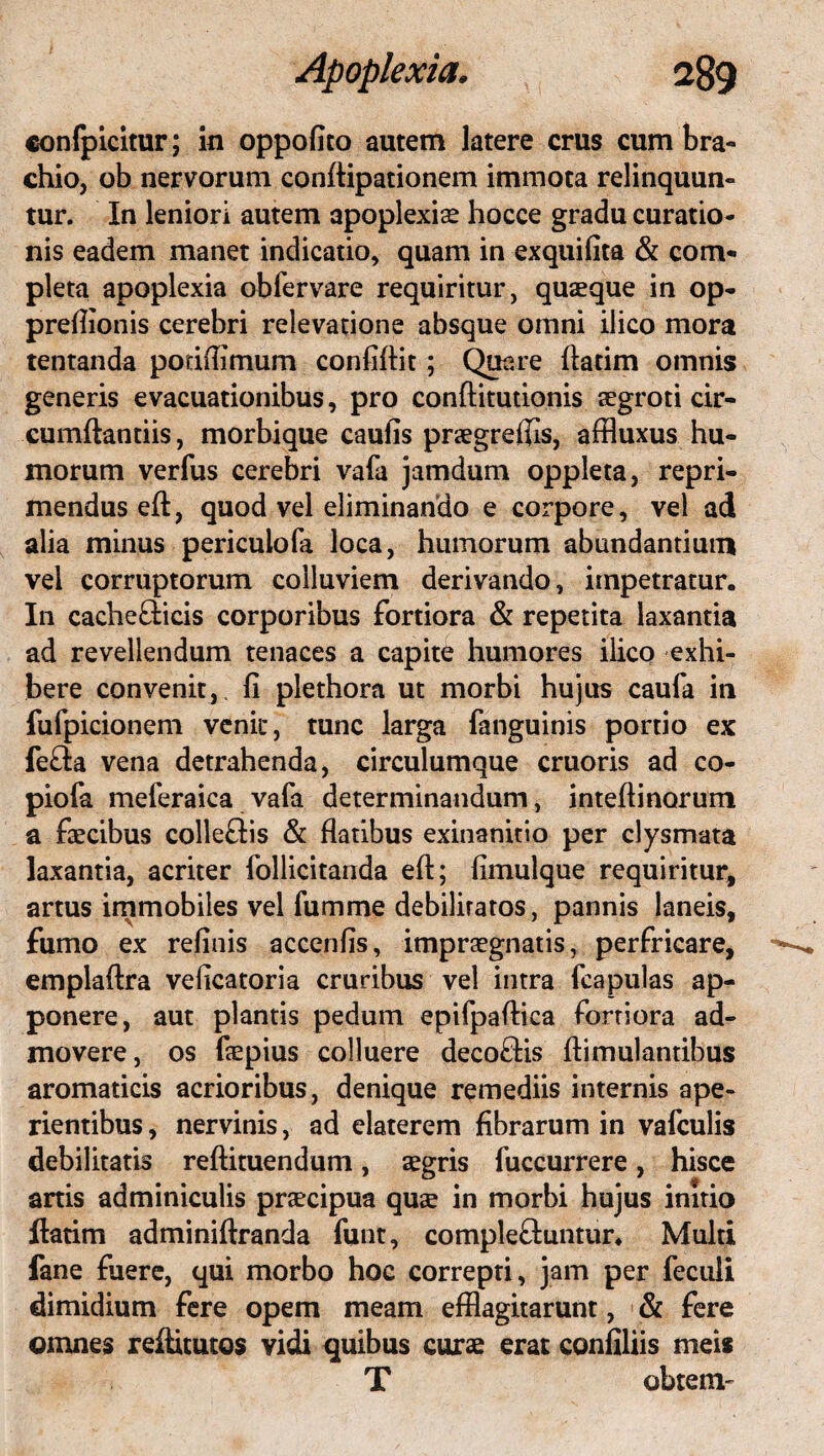 confpicitur; in oppofito autem latere crus cum bra¬ chio, ob nervorum conflipationem immota relinquun¬ tur. In leniori autem apoplexiae hocce gradu curatio¬ nis eadem manet indicatio, quam in exquifita & com¬ pleta apoplexia obfervare requiritur, quaeque in op- preflionis cerebri relevatione absque omni ilico mora tentanda podflimum confiftit; Quare ftatim omnis generis evacuationibus, pro conftitutionis aegroti cir¬ cumflandis, morbique caulis praegrefiis, affluxus hu¬ morum verfus cerebri vafa jamdum oppleta, repri¬ mendus eft, quod vel eliminando e corpore, vel ad alia minus periculofa loca, humorum abundantium vel corruptorum colluviem derivando, impetratur. In cache&icis corporibus fortiora & repetita laxantia ad revellendum tenaces a capite humores ilico exhi¬ bere convenit, fi plethora ut morbi hujus caufa in fufpicionem venit, tunc larga fanguinis portio ex fe&a vena detrahenda, circulumque cruoris ad co- piofa meferaica vafa determinandum, intefiinorum a faecibus colleffis & flatibus exinanitio per clysmata laxantia, acriter follicitanda eft; fimulque requiritur, artus immobiles vel fumme debiliratos, pannis laneis, fumo ex refinis accenfis, impraegnatis, perfricare, emplaftra veficatoria cruribus vel intra fcapulas ap¬ ponere, aut plantis pedum epifpaflica fortiora ad¬ movere, os faepius colluere deco£lis Aimulantibus aromaticis acrioribus, denique remediis internis ape¬ rientibus , nervinis, ad elaterem fibrarum in vafculis debilitatis reftituendum, aegris fuccurrere, hisce anis adminiculis praecipua quae in morbi hujus initio ftatim adminiftranda funt, complefluntur. Multi fane fuere, qui morbo hoc correpti, jam per feculi dimidium fere opem meam efflagitarunt, & fere omnes reftitutos vidi quibus curae erat confiliis meis T obteni'