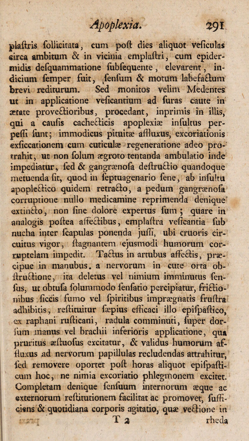 plaftris follicitata, cum poft dies aliquot veficulas sirca ambitum & in vicinia emplaftri, cum epider¬ midis defquammatione fubfequente , elevarent, in¬ dicium femper fuit, Tenfum & motum labejfa&um brevi redituruiTt Sed monitos velim Medentes ut in applicatione veficantium ad furas caute in serate prove&ioribus, procedant, inprimis in illis, qui a caufis cachefticis apoplexiae infultus per- peffi funt; immodicus pituitae affluxus, excoriationis oficcationem cum cuticulae regeneratione adeo pro¬ trahit, ut non folum aegroto tentanda ambulatio inde impediatur, fed & gangraenofa deftru&io quandoque metuenda iit, quod in feptuagenario fene, ab infuku apople£Hco. quidem retra&o, a pedum gangraenofa corruptione nullo medicamine reprimenda denique extinfto, non iine dolore expertus fum ; quare in analogis poftea affeclibus, emplaftra veftcantia fub nucha inter lcapulas ponenda juffi, ubi cruoris cir¬ cuitus vigor, ftagnantem ejusmodi humorum cor¬ ruptelam impedit. Tatius in artubus affe&is, prae¬ cipue in manubus. a nervorum in cute orta ob- ftruGdone, ita deletus vel nimium imminutus fen- fus, ut obtufa folummodo lenfatio percipiatur, friffio- nibus ficcis fumo vel fpiritibus impraegnatis fruftra adhibitis, reftituitur faepius efficaci illo epilpaftico, ex raphani rufticani, radula comminuti, fuper dor- Ium manus vel brachii inferioris applicatione, qua pruritus seftuofus excitatur, & validus humorum af- fiuxus ad nervorum papiilulas recludendas attrahitur, fed removere oportet poft horas aliquot epifpaftk cum hoc, ne nimia excoriatio phlegmonem excitet Completam denique fenfuum internorum aeque ac externorum reftitutionem facilitat ac promovet, fuffi- ciens & quotidiana corporis agitatio, quae veEHone in T a rheda