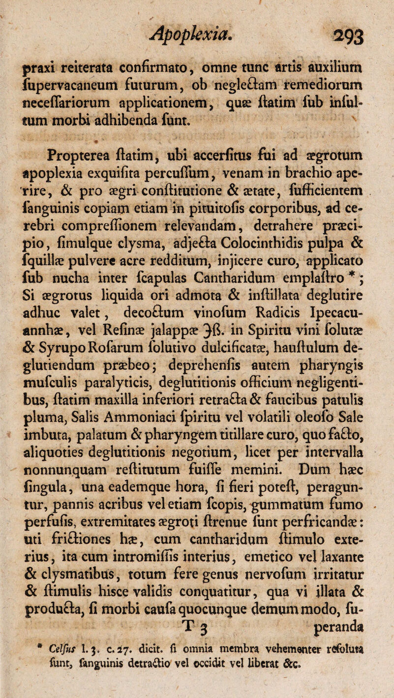 praxi reiterata confirmato, omne tunc artis auxilium fupervacaneum futurum, ob negle&am remediorum neceflariorum applicationem, quse ftatim fub infui» mm morbi adhibenda funt. ' ■ * * v '' ■' * ” ' C . t •,'v- Propterea ftatim, ubi accerfitus fui ad aegrotum apoplexia exquifita percuftiim, venam in brachio ape» rire, & pro aegri conftitutione & setate, fufficientem fanguinis copiam etiam in pituitofis corporibus, ad ce¬ rebri comprefiionem relevandam, detrahere praeci¬ pio , fimulque clysma, adjefta Colocinthidis pulpa & fquillae pulvere acre redditum, injicere curo, applicato fub nucha inter fcapulas Cantharidum emplaftro *; Si aegrotus liquida ori admota & inftillata deglutire adhuc valet, decoftum vinofum Radicis Ipecacu- annhae, vel Refinse jalappae in Spiritu vini folutae & Syrupo Rofarum folutivo dulcificatse, hauftulum de- glutiendum praebeo; deprehenfis autem pharyngis mufculis paralyticis, deglutitionis officium negligenti- bus, ftatim maxilla inferiori retra&a & faucibus patulis pluma, Salis Ammoniaci fpiritu vel volatili oleofo Sale imbuta, palatum & pharyngem titillare curo, quo fafto, aliquoties deglutitionis negotium, licet per intervalla nonnunquam reftitutum fuifle memini. Dum haec fingula, una eademque hora, fi fieri poteft, peragun¬ tur, pannis acribus vel etiam fcopis, gummatum fumo . perfufis, extremitates aegroti ftrenue funt perfricandae: uti friftiones hae, cum cantharidum ftimulo exte¬ rius, ita cum intromiffis interius, emetico vel laxante & clysmatibus, totum fere genus nervofum irritatur & ftimulis hisce validis conquatitur, qua vi illata & producta, fi morbi caufa quocunque demum modo, fu- T 3 peranda ® Celfus I.3. c. 17. dicit, fi omnia membra vehementer refoluta funt, fanguinis dctra&io vel occidit vel liberat &c.