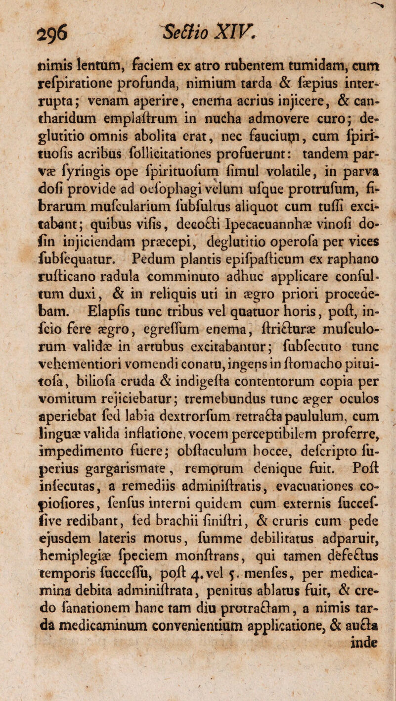 nimis lentum, faciem ex atro rubentem tumidam, cum relpiratione profunda, nimium tarda & faepius inter¬ rupta; venam aperire, enema acrius injicere, & can¬ tharidum emplaftrum in nucha admovere curo; de¬ glutitio omnis abolita erat, nec fauciupi, cum fpirl- tuolis acribus follicitationes profuerunt: tandem par¬ vae fyringis ope fpirituofum fimul volatile, in parva dofi provide ad oefophagi velum ufque protrufum, fi¬ brarum mufcularium fubfultus aliquot cum tufli exci¬ tabant; quibus vifis, decofli Ipecacuannhse vinofi do- fin injiciendam praecepi, deglutitio operofa per vices fubfequatur. Pedum plantis epifpafticum ex raphano rufticano radula comminuto adhuc applicare conful- tum duxi, & in reliquis uti in aegro priori procede¬ bam. Elapfis tunc tribus vel quatuor horis, poft, in- fcio fere aegro, egreffum enema, flrifturae mufculo- rum validae in artubus excitabantur; fubfecuto tunc vehementiori vomendi conatu, ingens in ftomacho pitui- tofa, biliofa cruda & indigefta contentorum copia per vomitum rejiciebatur; tremebundus tunc aeger oculos aperiebat fed labia dextrorfum retra&a paululum, cum linguae valida inflatione, vocem perceptibilem proferre, impedimento fuere; obftaculum hocce, defcripto fu- perius gargarismate, remotum denique fuit. Poft inlecutas, a remediis adminiflxatis, evacuationes co- piofiores, fenfus interni quidem cum externis fuccef- five redibant, fed brachii finiflri, & cruris cum pede ejusdem lateris motus, fumme debilitatus adparuit, hemiplegiae fpeciem monftrans, qui tamen defeftus temporis fucceflii, po/l 4. vel 5. tnenfes, per medica¬ mina debita adminiflrata, penitus ablatus fuit, & cre¬ do lanationem hanc tam diu protraftam, a nimis tar¬ da medicaminum convenientium applicatione, & aufla inde