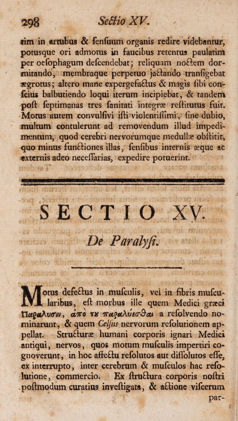 tim in artubus & fenfuum organis redire videbantur, potusque ori admotus in faucibus retentus paulatim per oelbphagum defcendebat; reliquam no&em dor¬ mitando, membraque perpetuo ja&ando tranfigebat aegrotus; altero mane expergefa&us & magis fibi con- fcius balbutiendo loqui iterum incipiebat, & tandem poft feptimanas tres fanitati integrce refiitutus fuit. Morus autem convulfivi ifti violentifflmi, fine dubio, multum contulerunt ad removendum illud impedi¬ mentum, quod cerebri nervorumque medulla? obilitit^ quo minus fun&iones illas, fenfibus internis aeque ac externis adeo neceflarias, expedire potuerint. Motus defe&us in mufculis, vel in fibris mufcu- laribus, eft morbus ille quem Medici graeci tlagoihiHriv, dito r# itaocchvecrScu a refolvendo no¬ minarunt , & quem Celfus nervorum refolutionem ap¬ pellat. Struclurae humani corporis ignari Medici antiqui, nervos, quos motum mufculis impertiri co¬ gnoverunt, in hoc affe&u refolutos aut diflblutos efle, ex interrupto, inter cerebrum & mufculos hac refo- lutione, commercio. Ex ftruftura corporis noftri poftmodum curatius inveftigata, & aftione vifcerum par-