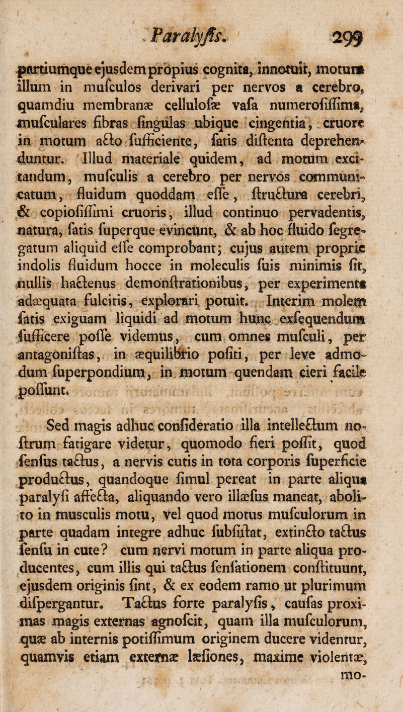 pmiumque ejusdem propius cognita, innotuit, motum illum in mufculos derivari per nervos a cerebro* quamdiu membranae cellulofae vafa numerofiflim®3 xnufculares fibras lingulas ubique cingentia , cruore in motum a£lo fufficiente, fatis diftenta deprehem duntur. Illud materiale quidem, ad motum exci¬ tandum, mufculis a cerebro per nervos communi» catum, fluidum quoddam efie, ftruflura cerebri, & copiofiflimi cruoris, illud continuo pervadentis, natura, fatis fuperque evincunt, & ab hoc fluido fegre- gatum aliquid efle comprobant; cujus autem proprie indolis fluidum hocce in moleculis fuis minimis fit, nullis hactenus demonftrationibus, per experimenti adaequata fulcitis, explorari potuit. Interim molem fatis exiguam liquidi ad motum hunc exfequendum fuflicere pofle videmus, cum omnes mufculi, per antagoniftas, in aequilibrio politi, per leve admo¬ dum fuperpondium, in motum quendam cieri facile poffunt* Sed magis adhuc confideratio illa intelleOxim no- ftrum fatigare videtur, quomodo fieri poflit, quod fenfus taftus, a nervis cutis in tota corporis fuperficie produ&us, quandoque fimul pereat in parte aliqua paralyfi affe£la, aliquando vero illaefus maneat, aboli¬ to in musculis motu, vel quod motus mufculorum in parte quadam integre adhuc fubfiflat, extinfto taftus fenfu in cute? cum nervi motum in parte aliqua pro¬ ducentes, cum illis qui taftus fenlationem conftituunt, ejusdem originis fint, & ex eodem ramo ut plurimum difpergantur* Ta&us forte paralyfis, caufas proxi¬ mas magis externas agnofcit, quam illa mufculorum, quae ab internis potiflimum originem ducere videntur, quamvis etiam externae Mones, maxime violentae, mo-