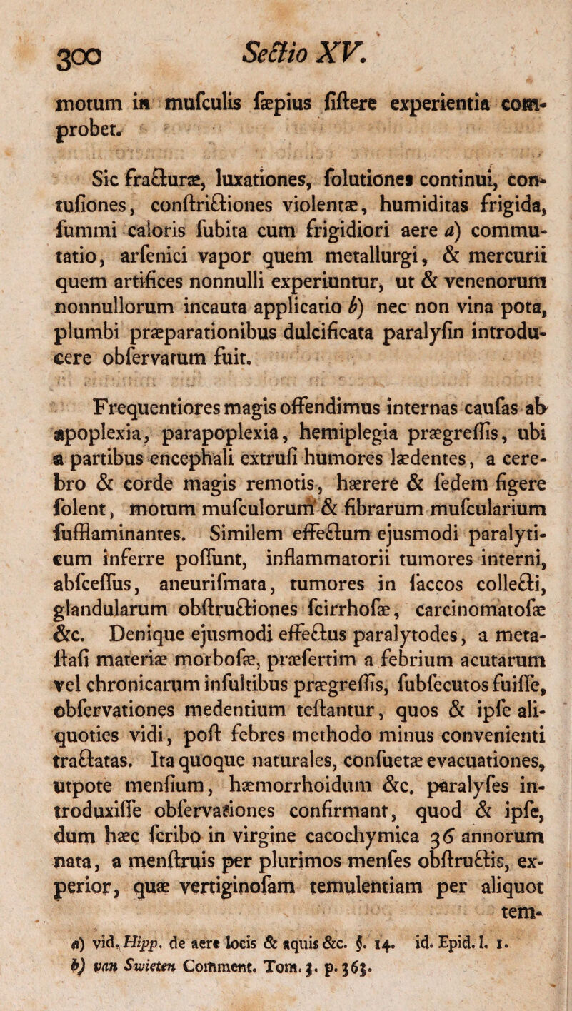 motum iit mufculis faepius fiftere experientia com- Sic fraSurae, luxationes, folutionei continui, con* tufiones, conftriftiones violentae, humiditas frigida, fummi caioris fubita cum frigidiori aere a) commu¬ tatio, arfenici vapor quem metallurgi, & mercurii quem artifices nonnulli experiuntur, ut & venenorum nonnullorum incauta applicatio b) nec non vina pota, plumbi praeparationibus dulcifieata paralyfin introdu¬ cere obfervarum fuit. Frequentiores magis offendimus internas caufas at> apoplexia, parapoplexia, hemiplegia praegrefiis, ubi a partibus encephali extrufi humores laedentes, a cere¬ bro & corde magis remotis, haerere & fedem figere folent, motum mufculorum & fibrarum mufcularium fufflaminantes. Similem effeflum ejusmodi paralyti¬ cum inferre poliunt, inflammatorii tumores interni, abfcefliis, aneurifmata, tumores in faccos colle&i, glandularum obftru&iones fcirrhofae, carcinomatofae &c. Denique ejusmodi effe£lus paralytodes, a meta- lfafi materiae morbofae, praefertim a febrium acutarum vel chronicarum inlultibus praegrefiis, fubfecutos fuifle, obfervationes medentium teftantur, quos & ipfe ali¬ quoties vidi, pofl: febres methodo minus convenienti tra&atas. Ita quoque naturales, confuetae evacuationes, Utpote menfium, haemorrhoidum &c. paralyfes in- troduxiffe obfervationes confirmant, quod & ipfe, dum haec feribo in virgine cacochymica 3 6 annorum nata, a menftruis per plurimos menfes obftru&is, ex¬ perior, quae vertiginofam temulentiam per aliquot tem* 0) vld, Hipp. de aere locis & aquis &c. §. 14. id. Epid. I. 1. b) van Svjietm Commem. Tom.|. p. 365.